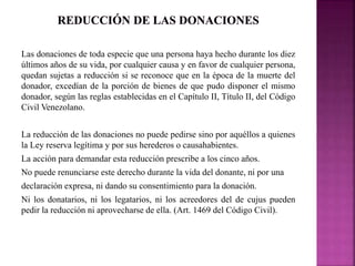 Las donaciones de toda especie que una persona haya hecho durante los diez 
últimos años de su vida, por cualquier causa y en favor de cualquier persona, 
quedan sujetas a reducción si se reconoce que en la época de la muerte del 
donador, excedían de la porción de bienes de que pudo disponer el mismo 
donador, según las reglas establecidas en el Capítulo II, Título II, del Código 
Civil Venezolano. 
La reducción de las donaciones no puede pedirse sino por aquéllos a quienes 
la Ley reserva legítima y por sus herederos o causahabientes. 
La acción para demandar esta reducción prescribe a los cinco años. 
No puede renunciarse este derecho durante la vida del donante, ni por una 
declaración expresa, ni dando su consentimiento para la donación. 
Ni los donatarios, ni los legatarios, ni los acreedores del de cujus pueden 
pedir la reducción ni aprovecharse de ella. (Art. 1469 del Código Civil). 
