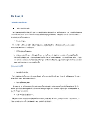 Pto 1 pag 45
Comercialesradiales
 Bacilandolatarde.
Se trata de un señorque dice que enese programa te divertirás,te informaras,etc. Tambiéndice que
si quierespasaruna buenatarde tienesque oírese programa.Dice estopara que losradioescuchasse
entusiasmenyloescuchen.
 Ducto limpio.
Un hombre hablandosobre lobuenoque sonlosductos.Dice estopara que laspersonasse
emocionenycomprenlosductos.
 El Mundo del juguete.
Se trata de una niñaque estájugandocon su muñecay de repente empiezaalloveryellasale
corriendopara sucasa. Cuandoregresavuelve conunparaguas y tapa a la muñecadel agua. Lo que
nos quiere decireste anuncioesque hayque cuidarmuchoa losjuguetes máspreciadosyque estos
jugueteslosencuentrasenesatienda.
ComercialesTV
 FerreteriaBeato.
Se trata de un señorque estaandandopor la ferreteríadiciendoque tiene de todoyque el siempre
va a comprar ahí porque eslamejor.
 Banco Banreservas.
Se trata de unpeloterodominicanoque esfamoso,peroantestodoel mundohablabamal de él,
decían que él noservia,peroel siguióconfiandoylologro.Ese anuncioexplicaque cuandotienesfe,
puedeslograrloque sea.
 H2O *articulosde baño*.
Mujer conversandoconotro hombre sobre losproductosde baño,comoinodorosylavamanos.Lo
hace para promoverlamarca y para que todos laconozcan.
 