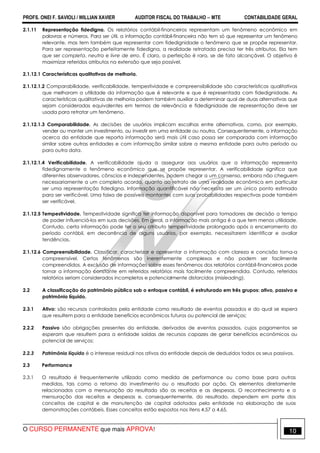 PROFS. ONEI F. SAVIOLI / WILLIAN XAVIER AUDITOR FISCAL DO TRABALHO −−−− MTE CONTABILIDADE GERAL
O CURSO PERMANENTE que mais APROVA! 10
2.1.11 Representação fidedigna. Os relatórios contábil-financeiros representam um fenômeno econômico em
palavras e números. Para ser útil, a informação contábil-financeira não tem só que representar um fenômeno
relevante, mas tem também que representar com fidedignidade o fenômeno que se propõe representar.
Para ser representação perfeitamente fidedigna, a realidade retratada precisa ter três atributos. Ela tem
que ser completa, neutra e livre de erro. É claro, a perfeição é rara, se de fato alcançável. O objetivo é
maximizar referidos atributos na extensão que seja possível.
2.1.12.1 Características qualitativas de melhoria.
2.1.12.1.2 Comparabilidade, verificabilidade, tempestividade e compreensibilidade são características qualitativas
que melhoram a utilidade da informação que é relevante e que é representada com fidedignidade. As
características qualitativas de melhoria podem também auxiliar a determinar qual de duas alternativas que
sejam consideradas equivalentes em termos de relevância e fidedignidade de representação deve ser
usada para retratar um fenômeno.
2.1.12.1.3 Comparabilidade. As decisões de usuários implicam escolhas entre alternativas, como, por exemplo,
vender ou manter um investimento, ou investir em uma entidade ou noutra. Consequentemente, a informação
acerca da entidade que reporta informação será mais útil caso possa ser comparada com informação
similar sobre outras entidades e com informação similar sobre a mesma entidade para outro período ou
para outra data.
2.1.12.1.4 Verificabilidade. A verificabilidade ajuda a assegurar aos usuários que a informação representa
fidedignamente o fenômeno econômico que se propõe representar. A verificabilidade significa que
diferentes observadores, cônscios e independentes, podem chegar a um consenso, embora não cheguem
necessariamente a um completo acordo, quanto ao retrato de uma realidade econômica em particular
ser uma representação fidedigna. Informação quantificável não necessita ser um único ponto estimado
para ser verificável. Uma faixa de possíveis montantes com suas probabilidades respectivas pode também
ser verificável.
2.1.12.5 Tempestividade. Tempestividade significa ter informação disponível para tomadores de decisão a tempo
de poder influenciá-los em suas decisões. Em geral, a informação mais antiga é a que tem menos utilidade.
Contudo, certa informação pode ter o seu atributo tempestividade prolongado após o encerramento do
período contábil, em decorrência de alguns usuários, por exemplo, necessitarem identificar e avaliar
tendências.
2.1.12.6 Compreensibilidade. Classificar, caracterizar e apresentar a informação com clareza e concisão torna-a
compreensível. Certos fenômenos são inerentemente complexos e não podem ser facilmente
compreendidos. A exclusão de informações sobre esses fenômenos dos relatórios contábil-financeiros pode
tornar a informação constante em referidos relatórios mais facilmente compreendida. Contudo, referidos
relatórios seriam considerados incompletos e potencialmente distorcidos (misleading).
2.2 A classificação do patrimônio público sob o enfoque contábil, é estruturado em três grupos: ativo, passivo e
patrimônio líquido.
2.3.1 Ativo: são recursos controlados pela entidade como resultado de eventos passados e do qual se espera
que resultem para a entidade benefícios econômicos futuros ou potencial de serviços;
2.2.2 Passivo são obrigações presentes da entidade, derivadas de eventos passados, cujos pagamentos se
esperam que resultem para a entidade saídas de recursos capazes de gerar benefícios econômicos ou
potencial de serviços;
2.2.3 Patrimônio líquido é o interesse residual nos ativos da entidade depois de deduzidos todos os seus passivos.
2.3 Performance
2.3.1 O resultado é frequentemente utilizado como medida de performance ou como base para outras
medidas, tais como o retorno do investimento ou o resultado por ação. Os elementos diretamente
relacionados com a mensuração do resultado são as receitas e as despesas. O reconhecimento e a
mensuração das receitas e despesas e, consequentemente, do resultado, dependem em parte dos
conceitos de capital e de manutenção de capital adotados pela entidade na elaboração de suas
demonstrações contábeis. Esses conceitos estão expostos nos itens 4.57 a 4.65.
 