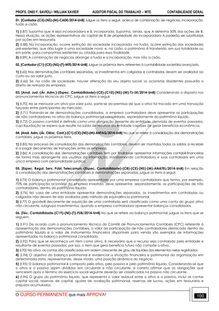 PROFS. ONEI F. SAVIOLI / WILLIAN XAVIER AUDITOR FISCAL DO TRABALHO −−−− MTE CONTABILIDADE GERAL
O CURSO PERMANENTE que mais APROVA! 100
01. [Contador-(C3)-(NS)-(M)-CADE/2014-UnB] Julgue os itens a seguir, acerca de combinação de negócios, incorporação,
fusão e cisão.
1) (I.87) Suponha que A seja incorporadora e B, incorporada. Suponha, ainda, que A detenha 50% das ações de B.
Nessa situação, as ações representativas do capital de B de propriedade da incorporadora A poderão ser substituídas
por ações em tesouraria.
2) (I.88) Na incorporação, ocorre extinção da sociedade incorporada; na fusão, ocorre extinção das sociedades
pré-existentes, que dão lugar a uma sociedade nova; e, na cisão, o patrimônio é transferido, em sua totalidade ou
em parte, para companhias existentes ou criadas para essa finalidade.
3) (I.89) A combinação de negócios abrange a fusão e a incorporação, mas não a cisão.
02. [Contador-(C1)-(CE)-(NS)-(T)-MTE/2014-UnB] Julgue os próximos itens, referentes à contabilidade societária avançada.
1) (I.65) Nas demonstrações contábeis separadas, os investimentos em coligadas e controladas devem ser avaliados ao
custo ou ao valor justo.
2) (I.66) Se, na cisão de sociedade, houver alteração do seu objeto social, os acionistas dissidentes possuirão o
direito de retirada da empresa.
03. [Anal. Jud.-(Ár. Adm.)-(Espec. Contabilidade)-(CE)-(C10)-(NS)-(M)-TJ-SE/2014-UnB] Considerando o disposto nos
pronunciamentos técnicos do CPC, julgue os itens a seguir.
1) (I.70) Ao se mensurar um ativo por valor justo, parte-se da premissa de que o ativo foi trocado em uma transação
forçada entre participantes do mercado.
2) (I.71) Tratando-se de demonstrações consolidadas, a empresa controladora deve apresentar as participações
de não controladores no ativo do balanço patrimonial consolidado, separadamente do patrimônio líquido.
3) (I.72) O passivo contábil é definido como uma obrigação presente da entidade, derivada de eventos passados,
cuja liquidação se espera que resulte na saída de recursos da entidade capazes de gerar benefícios econômicos.
04. [Anal. Adm.-(Ár. Ciênc. Cont.)-(C1)-(CE)-(NS)-(M)-ANTAQ/2014-UnB] No que se refere à consolidação das demonstrações
contábeis, julgue os próximos itens.
1) (I.85) No processo de consolidação das demonstrações contábeis, devem ser mantidos todos os saldos a receber
e a pagar decorrentes de transações entre as empresas.
2) (I.86) A consolidação das demonstrações contábeis tem por finalidade apresentar informações contábil-financeiras
de forma mais abrangente aos usuários da informação, transformando controladora e suas controladas em uma
única empresa com personalidade jurídica.
05. [Espec. Regul. Serv. Públ. Telecomun.-(Espec. Contabilidade)-(C8)-(CE)-(NS)-(M)-ANATEL/2014-UnB] Em relação
à consolidação das demonstrações contábeis e demonstrações separadas, julgue os itens a seguir.
1) (I.75) O balanço patrimonial consolidado apresentado por uma empresa controladora que tenha, por exemplo,
70% de participação acionária da empresa investida, deve apresentar, separadamente, as participações de não
controladores, dentro do patrimônio líquido.
2) (I.76) No caso de uma entidade apresentar demonstrações separadas, os investimentos em controladas ou
coligadas não devem ter sido avaliados pelo método de equivalência patrimonial.
3) (I.77) O goodwill decorrente de aquisição de uma controlada será classificado como uma conta do grupo ativo
não circulante, subgrupo investimentos, quando a empresa controladora apresentar balanços consolidados.
06. [Téc. Contabilidade-(C19)-(NI)-(T)-FUB/2014-UnB] No que se refere ao balanço patrimonial, julgue os itens que se
seguem.
1) (I.91) De acordo com o pronunciamento técnico do Comitê de Pronunciamentos Contábeis (CPC) referente à
apresentação das demonstrações contábeis, o valor da participação de não controladores destacado dentro do
patrimônio líquido e o valor de instrumentos financeiros disponíveis para venda são exemplos de informações
apresentadas no balanço patrimonial consolidado.
2) (I.92) Para que se reconheça um item como ativo, é necessário que o recurso seja controlado pela entidade e
resultante de eventos passados; por isso, o item que gera benefício futuro não compõe o ativo.
3) (I.93) No ativo, as contas são classificadas em ordem crescente de grau de liquidez dos elementos nelas registrados.
4) (I.94) O objetivo do balanço patrimonial é evidenciar a situação financeira e patrimonial da organização em
determinada data, representando, desse modo, uma posição dinâmica do negócio.
5) (I.95) O balanço patrimonial é composto pelo ativo, pelo passivo e pelo patrimônio líquido. Considerando-se que
o ativo e o passivo sejam divididos em circulante e não circulante, é correto afirmar que as obrigações que
vencerem após o término do exercício social seguinte deverão ser classificadas no passivo não circulante.
6) (I.96) O grupo do patrimônio líquido, que representa o valor residual entre o ativo e o passivo, inclui as contas
capital social, reservas de capital, ajustes de avaliação patrimonial, reservas de lucros, ações em tesouraria e
prejuízos acumulados.
 