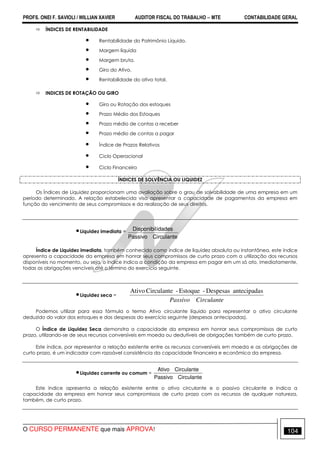 PROFS. ONEI F. SAVIOLI / WILLIAN XAVIER AUDITOR FISCAL DO TRABALHO −−−− MTE CONTABILIDADE GERAL
O CURSO PERMANENTE que mais APROVA! 104
ÍNDICES DE RENTABILIDADE
• Rentabilidade do Patrimônio Líquido.
• Margem líquida
• Margem bruta.
• Giro do Ativo.
• Rentabilidade do ativo total.
INDICES DE ROTAÇÃO OU GIRO
• Giro ou Rotação dos estoques
• Prazo Médio dos Estoques
• Prazo médio de contas a receber
• Prazo médio de contas a pagar
• Índice de Prazos Relativos
• Ciclo Operacional
• Ciclo Financeiro
ÍNDICES DE SOLVÊNCIA OU LIQUIDEZ
Os Índices de Liquidez proporcionam uma avaliação sobre o grau de solvabilidade de uma empresa em um
período determinado. A relação estabelecida visa apresentar a capacidade de pagamentos da empresa em
função do vencimento de seus compromissos e da realização de seus direitos.
•Liquidez imediata =
CirculantePassivo
idadesDisponibil
Índice de Liquidez imediata, também conhecido como índice de liquidez absoluta ou instantânea, este índice
apresenta a capacidade da empresa em honrar seus compromissos de curto prazo com a utilização dos recursos
disponíveis no momento, ou seja, o índice indica a condição da empresa em pagar em um só ato, imediatamente,
todas as obrigações vencíveis até o.término do exercício seguinte.
•Liquidez seca =
CirculantePassivo
santecipadaDespesas-Estoque-CirculanteAtivo
Podemos utilizar para essa fórmula o termo Ativo circulante líquido para representar o ativo circulante
deduzido do valor dos estoques e das despesas do exercício seguinte (despesas antecipadas).
O Índice de Liquidez Seca demonstra a capacidade da empresa em honrar seus compromissos de curto
prazo, utilizando-se de seus recursos conversíveis em moeda ou dedutíveis de obrigações também de curto prazo.
Este índice, por representar a relação existente entre os recursos conversíveis em moeda e as obrigações de
curto prazo, é um indicador com razoável consistência da capacidade financeira e econômica da empresa.
•Liquidez corrente ou comum =
CirculantePassivo
CirculanteAtivo
Este índice apresenta a relação existente entre o ativo circulante e o passivo circulante e indica a
capacidade da empresa em honrar seus compromissos de curto prazo com os recursos de qualquer natureza,
também, de curto prazo.
 