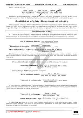 PROFS. ONEI F. SAVIOLI / WILLIAN XAVIER AUDITOR FISCAL DO TRABALHO −−−− MTE CONTABILIDADE GERAL
O CURSO PERMANENTE que mais APROVA! 107
Veja a ilustração seguinte:
TotalMédioAtivo
LíquidasVendas
LíquidasVendas
LíquidoLucro
MédioTotalAtivo
LíquidoLucro
×=
Eliminando os termos idênticos na multiplicação das frações temos exatamente a fórmula do Retorno do
Ativo, que representa o Poder de Ganho ou o Retorno do Investimento Total. Portanto podemos afirmar que:
AtivodoGiroLíquidaMargemTotalAtivodoadeRentabilid ×=
Cabe considerar, porém, que determinadas atividades apresentam características próprias. Determinadas atividades
apresentam baixo giro do ativo e alta margem, como exemplo uma joalheria, já um supermercado trabalha com
margens baixas e giro elevado. Por essa razão não se deve evitar comparações entre empresas de segmentos diferentes.
ÍNDICES DE ROTAÇÃO OU GIRO
O Os índices de rotação têm por objetivo fornecer informações ao analista sobre o tempo necessário (giro)
para a renovação de determinados elementos patrimoniais, como estoques, fornecedores e contas a receber.
•Giro ou Rotação dos estoques =
sMercadoriadeMédioEstoque*
VendidassMercadoriadasCusto
* Estoque Médio de Mercadorias =
2
finalEstoquelainicieuEstoq +
* Prazo Médio de Rotação dos Estoques =
EstoquesdosRotação
dias)ou(períodododiasdeNúmero 360365
Este índice apresenta a relação existente entre o custo das mercadorias ou dos produtos vendidos e o valor
médio dos estoques do período. O índice indica a quantidade de vezes que o estoque é vendido e reposto
novamente.
O Prazo Médio de Rotação dos Estoques também pode ser obtido pela seguinte equação:
•Prazo Médio dos Estoques = dias365ou360
VendidassMercadoriadasCusto
sMercadoriadeMédioEstoque
×
O Giro ou Rotação dos Estoques pela fórmula seguinte:
•Giro ou Rotação dos Estoques =
EstoquesdosRotaçãodeMédioPrazo
dias365ou360
•Prazo médio de contas a receber = dias365ou360
PrazoaBrutasVendas
ReceberaContasdeMédia
×
O índice do prazo médio de contas a receber apresenta a relação existente entre as vendas brutas a prazo e
o valor médio das contas a receber. O resultado da relação indica a quantidade de vezes que o saldo médio da
conta Duplicatas a Receber ou Clientes foi renovado.
•Prazo médio de contas a pagar =
PagarasContadeMédia*
azoPraContas
•Valores Médio de Contas a Pagar =
2
lafinrpagaasaContliniciapagaraContas +
O índice do prazo médio de contas a pagar indica a relação existente entre as compras a prazo e o valor
médio das contas a pagar. O resultado da relação indica a quantidade de vezes que o saldo médio da conta
Duplicatas a Pagar ou Fornecedores foi renovado.
 