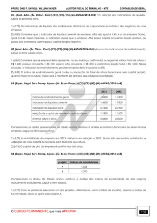 PROFS. ONEI F. SAVIOLI / WILLIAN XAVIER AUDITOR FISCAL DO TRABALHO −−−− MTE CONTABILIDADE GERAL
O CURSO PERMANENTE que mais APROVA! 109
01. [Anal. Adm.-(Ár. Ciênc. Cont.)-(C1)-(CE)-(NS)-(M)-ANTAQ/2014-UnB] Em relação aos indicadores de liquidez,
julgue os próximos itens.
1) (I.79) Os indicadores de liquidez são sinalizadores dinâmicos da capacidade econômica dos negócios de uma
empresa.
2) (I.80) Considere que o indicador de liquidez corrente da empresa Alfa seja igual a 1,40, e o da empresa Gama,
igual a 0,40. Nessa hipótese, o indicador revela que a empresa Alfa possui capital circulante líquido positivo, ao
passo que a empresa Gama possui capital de giro negativo.
02. [Anal. Adm.-(Ár. Ciênc. Cont.)-(C1)-(CE)-(NS)-(M)-ANTAQ/2014-UnB] Acerca dos indicadores de endividamento,
julgue os itens subsecutivos.
1) (I.81) Considere que a empresa Beta apresente, no seu balanço patrimonial, os seguintes saldos: total de ativos =
R$ 1.400; passivo circulante = R$ 100; passivo não circulante = R$ 300; e patrimônio líquido total = R$ 1.000. Nessa
situação, o indicador de endividamento geral da empresa Beta é superior a 50%.
2) (I.82) O índice de endividamento geral avalia a proporção do total de ativos financiada pelo capital próprio:
quanto maior for o índice, maior será o montante de dinheiro dos credores na entidade.
03. [Espec. Regul. Serv. Transp. Aquav.-(Ár. Econ.-Financ.)-(C5)-(CE)-(NS)-(M)-ANTAQ/2014-UnB]
2013 2012
índice de endividamento geral 1,8400 1,7300
indicador de liquidez corrente 1,4600 1,5200
indicador de liquidez seca 0,7300 0,7200
relação de capital de terceiros/capital próprio 1,1800 1,3500
retorno sobre o ativo 0,0800 0,0500
Considerando os dados apresentados na tabela acima, relativos à análise econômico-financeira de determinada
empresa, julgue os itens subsecutivos.
1) (I.75) A rentabilidade da empresa em 2013 melhorou em relação a 2012, tendo sido necessária, entretanto, a
utilização de mais capital de terceiros para financiar seus ativos.
2) (I.76) O capital de giro da empresa é positivo nos dois anos.
04. [Espec. Regul. Serv. Transp. Aquav.-(Ár. Econ.-Financ.)-(C5)-(CE)-(NS)-(M)-ANTAQ/2014-UnB]
projeto índices de lucratividade
A 1,023
B 1,200
Considerando os dados da tabela acima, relativos à análise dos índices de lucratividade de dois projetos
mutuamente excludentes, julgue o item abaixo.
1) (I.77) Caso se pretenda selecionar um dos projetos, utilizando-se, como critério de escolha, apenas o índice de
lucratividade, deve-se optar pelo projeto A.
 