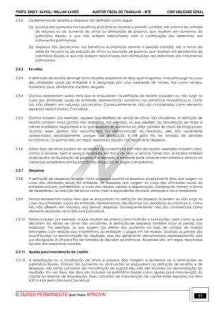 PROFS. ONEI F. SAVIOLI / WILLIAN XAVIER AUDITOR FISCAL DO TRABALHO −−−− MTE CONTABILIDADE GERAL
O CURSO PERMANENTE que mais APROVA! 11
2.3.2 Os elementos de receitas e despesas são definidos como segue:
(a) receitas são aumentos nos benefícios econômicos durante o período contábil, sob a forma da entrada
de recursos ou do aumento de ativos ou diminuição de passivos, que resultam em aumentos do
patrimônio líquido, e que não estejam relacionados com a contribuição dos detentores dos
instrumentos patrimoniais;
(b) despesas são decréscimos nos benefícios econômicos durante o período contábil, sob a forma da
saída de recursos ou da redução de ativos ou assunção de passivos, que resultam em decréscimo do
patrimônio líquido, e que não estejam relacionados com distribuições aos detentores dos instrumentos
patrimoniais.
2.3.3 Receitas
2.3.4 A definição de receita abrange tanto receitas propriamente ditas quanto ganhos. A receita surge no curso
das atividades usuais da entidade e é designada por uma variedade de nomes, tais como vendas,
honorários, juros, dividendos, royalties, aluguéis.
2.3.4 Ganhos representam outros itens que se enquadram na definição de receita e podem ou não surgir no
curso das atividades usuais da entidade, representando aumentos nos benefícios econômicos e, como
tais, não diferem, em natureza, das receitas. Consequentemente, não são considerados como elemento
separado nesta Estrutura Conceitual.
2.3.5 Ganhos incluem, por exemplo, aqueles que resultam da venda de ativos não circulantes. A definição de
receita também inclui ganhos não realizados. Por exemplo, os que resultam da reavaliação de títulos e
valores mobiliários negociáveis e os que resultam de aumentos no valor contábil de ativos de longo prazo.
Quando esses ganhos são reconhecidos na demonstração do resultado, eles são usualmente
apresentados separadamente, porque sua divulgação é útil para fins de tomada de decisões
econômicas. Os ganhos são, em regra, reportados líquidos das respectivas despesas.
2.3.6 Vários tipos de ativos podem ser recebidos ou aumentados por meio da receita; exemplos incluem caixa,
contas a receber, bens e serviços recebidos em troca de bens e serviços fornecidos. A receita também
pode resultar da liquidação de passivos. Por exemplo, a entidade pode fornecer mercadorias e serviços ao
credor por empréstimo em liquidação da obrigação de pagar o empréstimo.
2.3.7 Despesas
2.3.8 A definição de despesas abrange tanto as perdas quanto as despesas propriamente ditas que surgem no
curso das atividades usuais da entidade. As despesas que surgem no curso das atividades usuais da
entidade incluem, por exemplo, o custo das vendas, salários e depreciação. Geralmente, tomam a forma
de desembolso ou redução de ativos como caixa e equivalentes de caixa, estoques e ativo imobilizado.
2.3.9 Perdas representam outros itens que se enquadram na definição de despesas e podem ou não surgir no
curso das atividades usuais da entidade, representando decréscimos nos benefícios econômicos e, como
tais, não diferem, em natureza, das demais despesas. Consequentemente, não são consideradas como
elemento separado nesta Estrutura Conceitual.
2.3.10 Perdas incluem, por exemplo, as que resultam de sinistros como incêndio e inundações, assim como as que
decorrem da venda de ativos não circulantes. A definição de despesas também inclui as perdas não
realizadas. Por exemplo, as que surgem dos efeitos dos aumentos na taxa de câmbio de moeda
estrangeira com relação aos empréstimos da entidade a pagar em tal moeda. Quando as perdas são
reconhecidas na demonstração do resultado, elas são geralmente demonstradas separadamente, pois
sua divulgação é útil para fins de tomada de decisões econômicas. As perdas são, em regra, reportadas
líquidas das respectivas receitas.
2.3.11 Ajustes para manutenção de capital
2.3.12 A reavaliação ou a atualização de ativos e passivos dão margem a aumentos ou a diminuições do
patrimônio líquido. Embora tais aumentos ou diminuições se enquadrem na definição de receitas e de
despesas, sob certos conceitos de manutenção de capital eles não são incluídos na demonstração do
resultado. Em vez disso, tais itens são incluídos no patrimônio líquido como ajustes para manutenção do
capital ou reservas de reavaliação. Esses conceitos de manutenção de capital estão expostos nos itens
4.57 a 4.65 desta Estrutura Conceitual.
 