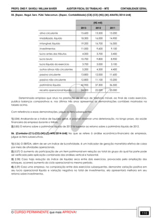PROFS. ONEI F. SAVIOLI / WILLIAN XAVIER AUDITOR FISCAL DO TRABALHO −−−− MTE CONTABILIDADE GERAL
O CURSO PERMANENTE que mais APROVA! 110
05. [Espec. Regul. Serv. Públ. Telecomun.-(Espec. Contabilidade)-(C8)-(CE)-(NS)-(M)-ANATEL/2014-UnB]
(R$ mil)
2013 2012 2011
ativo circulante 15.600 13.500 13.200
imobilizado, líquido 18.300 16.000 14.900
intangível, líquido 19.200 16.700 16.300
investimentos 11.000 9.600 9.100
lucro antes dos tributos 4.000 3.700 3.400
lucro bruto 10.700 9.800 8.900
lucro líquido do exercício 3.700 3.000 3.100
outros ativos não circulantes 5.200 4.500 4.400
passivo circulante 13.800 12.000 11.600
passivo não circulante 12.800 11.100 10.200
patrimônio líquido 42.900 37.300 36.500
receita operacional líquida 24.000 22.000 20.000
Determinada empresa que atua na prestação de serviço de telefonia móvel, ao final de cada exercício,
publica balanços comparativos e, nos últimos três anos apresentou as demonstrações contábeis mostradas na
tabela acima.
Com referência a essas demonstrações, julgue os itens subsequentes.
1) (I.84) Analisando-se o índice de liquidez geral, é possível observar uma deterioração, no longo prazo, da saúde
financeira da empresa durante o triênio.
2) (I.85) O retorno sobre o patrimônio líquido de 2013 foi superior ao retorno sobre o patrimônio líquido de 2012.
06. [Contador-(C1)-(CE)-(NS)-(T)-MTE/2014-UnB] No que se refere à análise econômico-financeira de empresas,
julgue os itens subsecutivos.
1) (I.56) O EBITDA, além de ser um índice de lucratividade, é um indicador de geração monetária efetiva de caixa
por meio de atividades operacionais.
2) (I.57) O aumento da participação de um item patrimonial em relação ao total do grupo do qual faz parte pode
ser verificada pela aplicação combinada das análises vertical e horizontal.
3) (I.58) Caso haja redução do índice de liquidez seca entre dois exercícios, provocada pela ampliação dos
estoques, ocorrerá aumento do ciclo operacional no mesmo período.
4) (I.59) Caso uma empresa, na comparação entre dois exercícios subsequentes, demonstre variação positiva em
seu lucro operacional líquido e variação negativa no total de investimentos, ela apresentará melhora em seu
retorno sobre investimentos.
 