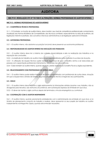 PROF. ONEI F. SAVIOLI AUDITOR FISCAL DO TRABALHO −−−− MTE AUDITORIA
O CURSO PERMANENTE que mais APROVA! 55
AUDITORIA
NBC PI 01. RESOLUÇÃO CFC Nº 781/1995 E ALTERAÇÕES. NORMAS PROFISSIONAIS DO AUDITOR INTERNO.
NBC PI 3 – NORMAS PROFISSIONAIS DO AUDITOR INTERNO
3.1 – COMPETÊNCIA TÉCNICO-PROFISSIONAL
3.1.1 – O Contador, na função de auditor interno, deve manter o seu nível de competência profissional pelo conhecimento
atualizado das Normas Brasileiras de Contabilidade, das técnicas contábeis, especialmente na área de auditoria, da
legislação inerente à profissão, dos conceitos e técnicas administrativas e da legislação aplicável à Entidade.
3.2 – AUTONOMIA PROFISSIONAL
3.2.1 – O auditor interno, não obstante sua posição funcional, deve preservar sua autonomia profissional.
3.3 – RESPONSABILIDADE DO AUDITOR INTERNO NA EXECUÇÃO DOS TRABALHOS
3.3.1 – O auditor interno deve ter o máximo de cuidado, imparcialidade e zelo na realização dos trabalhos e na
exposição das conclusões.
3.3.2 – A amplitude do trabalho do auditor interno e sua responsabilidade estão limitadas à sua área de atuação.
3.3.3 – A utilização da equipe técnica supõe razoável segurança de que o trabalho venha a ser executado por
pessoas com capacitação profissional e treinamento, requeridas nas circunstâncias.
3.3.4 – Cabe também ao auditor interno, quando solicitado, prestar assessoria ao Conselho Fiscal ou órgãos equivalentes.
3.4 – RELACIONAMENTO COM PROFISSIONAIS DE OUTRAS ÁREAS
3.4.1 – O auditor interno pode realizar trabalhos de forma compartilhada com profissionais de outras áreas, situação
em que a equipe fará a divisão de tarefas, segundo a habilitação técnica e legal dos seus participantes.
3.5 – SIGILO
3.5.1 – O auditor interno deve respeitar o sigilo relativamente às informações obtidas durante o seu trabalho, não as
divulgando para terceiros, sob nenhuma circunstância, sem autorização expressa da Entidade em que atua.
3.5.2 – O dever de manter o sigilo continua depois de terminado o vínculo empregatício ou contratual.
3.6 – COOPERAÇÃO COM O AUDITOR INDEPENDENTE
3.6.1 – O auditor interno, quando previamente estabelecido com a administração da entidade em que atua, e no
âmbito de planejamento conjunto do trabalho a realizar, deve apresentar os seus papéis de trabalho ao auditor
independente e entregar-lhe cópias, quando este entender necessário.
 
