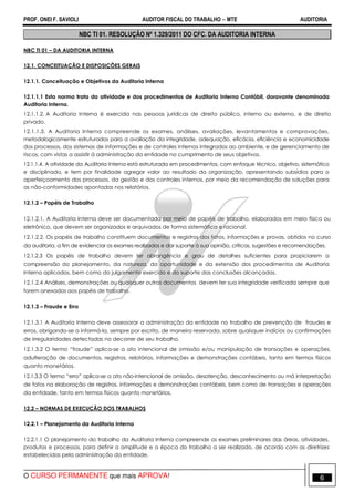 PROF. ONEI F. SAVIOLI AUDITOR FISCAL DO TRABALHO −−−− MTE AUDITORIA
O CURSO PERMANENTE que mais APROVA! 66
NBC TI 01. RESOLUÇÃO Nº 1.329/2011 DO CFC. DA AUDITORIA INTERNA
NBC TI 01 – DA AUDITORIA INTERNA
12.1. CONCEITUAÇÃO E DISPOSIÇÕES GERAIS
12.1.1. Conceituação e Objetivos da Auditoria Interna
12.1.1.1 Esta norma trata da atividade e dos procedimentos de Auditoria Interna Contábil, doravante denominada
Auditoria Interna.
12.1.1.2. A Auditoria Interna é exercida nas pessoas jurídicas de direito público, interno ou externo, e de direito
privado.
12.1.1.3. A Auditoria Interna compreende os exames, análises, avaliações, levantamentos e comprovações,
metodologicamente estruturados para a avaliação da integridade, adequação, eficácia, eficiência e economicidade
dos processos, dos sistemas de informações e de controles internos integrados ao ambiente, e de gerenciamento de
riscos, com vistas a assistir à administração da entidade no cumprimento de seus objetivos.
12.1.1.4. A atividade da Auditoria Interna está estruturada em procedimentos, com enfoque técnico, objetivo, sistemático
e disciplinado, e tem por finalidade agregar valor ao resultado da organização, apresentando subsídios para o
aperfeiçoamento dos processos, da gestão e dos controles internos, por meio da recomendação de soluções para
as não-conformidades apontadas nos relatórios.
12.1.2 – Papéis de Trabalho
12.1.2.1. A Auditoria Interna deve ser documentada por meio de papéis de trabalho, elaborados em meio físico ou
eletrônico, que devem ser organizados e arquivados de forma sistemática e racional.
12.1.2.2. Os papéis de trabalho constituem documentos e registros dos fatos, informações e provas, obtidos no curso
da auditoria, a fim de evidenciar os exames realizados e dar suporte à sua opinião, críticas, sugestões e recomendações.
12.1.2.3 Os papéis de trabalho devem ter abrangência e grau de detalhes suficientes para propiciarem a
compreensão do planejamento, da natureza, da oportunidade e da extensão dos procedimentos de Auditoria
Interna aplicados, bem como do julgamento exercido e do suporte das conclusões alcançadas.
12.1.2.4 Análises, demonstrações ou quaisquer outros documentos devem ter sua integridade verificada sempre que
forem anexados aos papéis de trabalho.
12.1.3 – Fraude e Erro
12.1.3.1 A Auditoria Interna deve assessorar a administração da entidade no trabalho de prevenção de fraudes e
erros, obrigando-se a informá-la, sempre por escrito, de maneira reservada, sobre quaisquer indícios ou confirmações
de irregularidades detectadas no decorrer de seu trabalho.
12.1.3.2 O termo “fraude” aplica-se a ato intencional de omissão e/ou manipulação de transações e operações,
adulteração de documentos, registros, relatórios, informações e demonstrações contábeis, tanto em termos físicos
quanto monetários.
12.1.3.3 O termo “erro” aplica-se a ato não-intencional de omissão, desatenção, desconhecimento ou má interpretação
de fatos na elaboração de registros, informações e demonstrações contábeis, bem como de transações e operações
da entidade, tanto em termos físicos quanto monetários.
12.2 – NORMAS DE EXECUÇÃO DOS TRABALHOS
12.2.1 – Planejamento da Auditoria Interna
12.2.1.1 O planejamento do trabalho da Auditoria Interna compreende os exames preliminares das áreas, atividades,
produtos e processos, para definir a amplitude e a época do trabalho a ser realizado, de acordo com as diretrizes
estabelecidas pela administração da entidade.
 