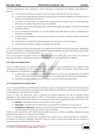 PROF. ONEI F. SAVIOLI AUDITOR FISCAL DO TRABALHO −−−− MTE AUDITORIA
O CURSO PERMANENTE que mais APROVA! 77
12.2.1.2 O planejamento deve considerar os fatores relevantes na execução dos trabalhos, especialmente os
seguintes:
a) o conhecimento detalhado da política e dos instrumentos de gestão de riscos da entidade;
b) o conhecimento detalhado das atividades operacionais e dos sistemas contábil e de controles internos e
seu grau de confiabilidade da entidade;
c) a natureza, a oportunidade e a extensão dos procedimentos de auditoria interna a serem aplicados,
alinhados com a política de gestão de riscos da entidade;
d) a existência de entidades associadas, filiais e partes relacionadas que estejam no âmbito dos trabalhos
da Auditoria Interna;
e) o uso do trabalho de especialistas; os riscos de auditoria, quer pelo volume ou pela complexidade das
transações e operações;
f) o conhecimento do resultado e das providências tomadas em relação a trabalhos anteriores, semelhantes
ou relacionados;
g) as orientações e as expectativas externadas pela administração aos auditores internos; e
h) o conhecimento da missão e objetivos estratégicos da entidade.
12.2.1.3. O planejamento deve ser documentado e os programas de trabalho formalmente preparados, detalhando-
se o que for necessário à compreensão dos procedimentos que serão aplicados, em termos de natureza, oportunidade,
extensão, equipe técnica e uso de especialistas.
12.2.1.4. Os programas de trabalho devem ser estruturados de forma a servir como guia e meio de controle de
execução do trabalho, devendo ser revisados e atualizados sempre que as circunstâncias o exigirem.
12.2.2. Riscos da Auditoria Interna
12.2.2.1. A análise dos riscos da Auditoria Interna deve ser feita na fase de planejamento dos trabalhos; estão
relacionados à possibilidade de não se atingir, de forma satisfatória, o objetivo dos trabalhos. Nesse sentido, devem
ser considerados, principalmente, os seguintes aspectos:
a) a verificação e a comunicação de eventuais limitações ao alcance dos procedimentos da Auditoria
Interna, a serem aplicados, considerando o volume ou a complexidade das transações e das operações;
b) a extensão da responsabilidade do auditor interno no uso dos trabalhos de especialistas.
12.2.3. Procedimentos da Auditoria Interna
12.2.3.1. Os procedimentos da Auditoria Interna constituem exames e investigações, incluindo testes de observância
e testes substantivos, que permitem ao auditor interno obter subsídios suficientes para fundamentar suas conclusões e
recomendações à administração da entidade.
12.2.3.2. Os testes de observância visam à obtenção de razoável segurança de que os controles internos
estabelecidos pela administração estão em efetivo funcionamento, inclusive quanto ao seu cumprimento pelos
funcionários e administradores da entidade. Na sua aplicação, devem ser considerados os seguintes procedimentos:
a) inspeção – verificação de registros, documentos e ativos tangíveis;
b) observação – acompanhamento de processo ou procedimento quando de sua execução; e
c) investigação e confirmação – obtenção de informações perante pessoas físicas ou jurídicas conhecedoras
das transações e das operações, dentro ou fora da entidade.
12.2.3.3. Os testes substantivos visam à obtenção de evidência quanto à suficiência, exatidão e validade dos dados
produzidos pelos sistemas de informação da entidade.
12.2.3.4. As informações que fundamentam os resultados da Auditoria Interna são denominadas de “evidências”,
que devem ser suficientes, fidedignas, relevantes e úteis, de modo a fornecer base sólida para as conclusões e
recomendações à administração da entidade.
 