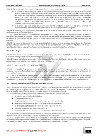 PROF. ONEI F. SAVIOLI AUDITOR FISCAL DO TRABALHO −−−− MTE AUDITORIA
O CURSO PERMANENTE que mais APROVA! 88
12.2.3.5. O processo de obtenção e avaliação das informações compreende:
I – a obtenção de informações sobre os assuntos relacionados aos objetivos e ao alcance da Auditoria
Interna, devendo ser observado que: a informação suficiente é aquela que é factual e convincente, de
tal forma que uma pessoa prudente e informada possa entendê-la da mesma forma que o auditor
interno; a informação adequada é aquela que, sendo confiável, propicia a melhor evidência
alcançável, por meio do uso apropriado das técnicas de Auditoria Interna; a informação relevante é a
que dá suporte às conclusões e às recomendações da Auditoria Interna; a informação útil é a que
auxilia a entidade a atingir suas metas.
II – a avaliação da efetividade das informações obtidas, mediante a aplicação de procedimentos da
Auditoria Interna, incluindo testes substantivos, se as circunstâncias assim o exigirem.
12.2.3.6. O processo deve ser supervisionado para alcançar razoável segurança de que o objetivo do trabalho da
Auditoria Interna está sendo atingido.
12.2.3.7. Devem ser adotados procedimentos adequados para assegurar que as contingências ativas e passivas
relevantes - decorrentes de processos judiciais e extrajudiciais, reivindicações e reclamações, bem como de lançamentos
de tributos e de contribuições em disputa, - foram identificadas e são do conhecimento da administração da
entidade.
12.2.3.8. No trabalho da Auditoria Interna, quando aplicável, deve ser examinada a observância dos Princípios
Fundamentais de Contabilidade, das Normas Brasileiras de Contabilidade e da legislação tributária, trabalhista e
societária, bem como o cumprimento das normas reguladoras a que estiver sujeita a entidade.
12.2.4 – Amostragem
12.2.4.1. Ao determinar a extensão de um teste de auditoria ou um método de seleção de itens a serem testados,
podem ser empregadas técnicas de amostragem.
12.2.4.2. Ao usar método de amostragem, estatística ou não, deve ser projetada e selecionada uma amostra que
possa proporcionar evidência de auditoria suficiente e apropriada.
12.2.5 – Processamento Eletrônico de Dados – PED
12.2.5.1. A utilização de processamento eletrônico de dados pela entidade requer que exista, na equipe da
Auditoria Interna, profissional com conhecimento suficiente sobre a tecnologia da informação e os sistemas de
informação utilizados.
12.2.5.1. O uso de técnicas de Auditoria Interna, que demandem o emprego de recursos tecnológicos de processamento
de informações, requer que exista na equipe da Auditoria Interna profissional com conhecimento suficiente de forma
a implementar os próprios procedimentos ou, se for o caso, orientar, supervisionar e revisar os trabalhos de especialistas.
12.3 – NORMAS RELATIVAS AO RELATÓRIO DA AUDITORIA INTERNA
12.3.1. O relatório é o documento pelo qual a Auditoria Interna apresenta o resultado dos seus trabalhos, devendo
ser redigido com objetividade e imparcialidade, de forma a expressar, claramente, suas conclusões,
recomendações e providências a serem tomadas pela administração da entidade.
12.3.2. O relatório da Auditoria Interna deve abordar, no mínimo, os seguintes aspectos:
• o objetivo e a extensão dos trabalhos;
• a metodologia adotada;
• os principais procedimentos de auditoria aplicados e sua extensão;
• eventuais limitações ao alcance dos procedimentos de auditoria;
• a descrição dos fatos constatados e as evidências encontradas;
• os riscos associados aos fatos constatados; e
• as conclusões e as recomendações resultantes dos fatos constatados.
12.3.3. O relatório da Auditoria Interna deve ser apresentado a quem tenha solicitado o trabalho ou a quem este
autorizar, devendo ser preservada a confidencialidade do seu conteúdo.
12.3.4. A Auditoria Interna deve avaliar a necessidade de emissão de relatório parcial, na hipótese de constatar
impropriedades/irregularidades/ ilegalidades que necessitem providências imediatas da administração da entidade,
e que não possam aguardar o final dos exames, considerando o disposto no item 12.1.3.1.
 