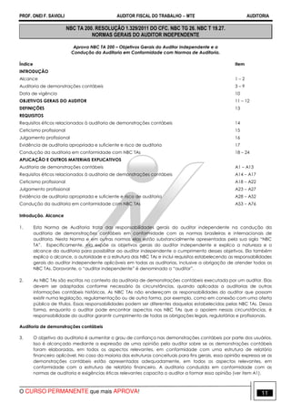 PROF. ONEI F. SAVIOLI AUDITOR FISCAL DO TRABALHO −−−− MTE AUDITORIA
O CURSO PERMANENTE que mais APROVA! 1111
NBC TA 200. RESOLUÇÃO 1.329/2011 DO CFC. NBC TG 26. NBC T 19.27.
NORMAS GERAIS DO AUDITOR INDEPENDENTE
Aprova NBC TA 200 – Objetivos Gerais do Auditor Independente e a
Condução da Auditoria em Conformidade com Normas de Auditoria.
Índice Item
INTRODUÇÃO
Alcance 1 – 2
Auditoria de demonstrações contábeis 3 – 9
Data de vigência 10
OBJETIVOS GERAIS DO AUDITOR 11 – 12
DEFINIÇÕES 13
REQUISITOS
Requisitos éticos relacionados à auditoria de demonstrações contábeis 14
Ceticismo profissional 15
Julgamento profissional 16
Evidência de auditoria apropriada e suficiente e risco de auditoria 17
Condução da auditoria em conformidade com NBC TAs 18 – 24
APLICAÇÃO E OUTROS MATERIAIS EXPLICATIVOS
Auditoria de demonstrações contábeis A1 – A13
Requisitos éticos relacionados à auditoria de demonstrações contábeis A14 – A17
Ceticismo profissional A18 – A22
Julgamento profissional A23 – A27
Evidência de auditoria apropriada e suficiente e risco de auditoria A28 – A52
Condução da auditoria em conformidade com NBC TAs A53 – A76
Introdução. Alcance
1. Esta Norma de Auditoria trata das responsabilidades gerais do auditor independente na condução da
auditoria de demonstrações contábeis em conformidade com as normas brasileiras e internacionais de
auditoria. Nesta Norma e em outras normas elas estão substancialmente apresentadas pela sua sigla “NBC
TA”. Especificamente, ela expõe os objetivos gerais do auditor independente e explica a natureza e o
alcance da auditoria para possibilitar ao auditor independente o cumprimento desses objetivos. Ela também
explica o alcance, a autoridade e a estrutura das NBC TAs e inclui requisitos estabelecendo as responsabilidades
gerais do auditor independente aplicáveis em todas as auditorias, inclusive a obrigação de atender todas as
NBC TAs. Doravante, o “auditor independente” é denominado o “auditor”.
2. As NBC TAs são escritas no contexto da auditoria de demonstrações contábeis executada por um auditor. Elas
devem ser adaptadas conforme necessário às circunstâncias, quando aplicadas a auditorias de outras
informações contábeis históricas. As NBC TAs não endereçam as responsabilidades do auditor que possam
existir numa legislação, regulamentação ou de outra forma, por exemplo, como em conexão com uma oferta
pública de títulos. Essas responsabilidades podem ser diferentes daquelas estabelecidas pelas NBC TAs. Dessa
forma, enquanto o auditor pode encontrar aspectos nas NBC TAs que o apoiem nessas circunstâncias, é
responsabilidade do auditor garantir cumprimento de todas as obrigações legais, regulatórias e profissionais.
Auditoria de demonstrações contábeis
3. O objetivo da auditoria é aumentar o grau de confiança nas demonstrações contábeis por parte dos usuários.
Isso é alcançado mediante a expressão de uma opinião pelo auditor sobre se as demonstrações contábeis
foram elaboradas, em todos os aspectos relevantes, em conformidade com uma estrutura de relatório
financeiro aplicável. No caso da maioria das estruturas conceituais para fins gerais, essa opinião expressa se as
demonstrações contábeis estão apresentadas adequadamente, em todos os aspectos relevantes, em
conformidade com a estrutura de relatório financeiro. A auditoria conduzida em conformidade com as
normas de auditoria e exigências éticas relevantes capacita o auditor a formar essa opinião (ver item A1).
 