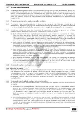 PROFS. ONEI F. SAVIOLI / WILLIAN XAVIER AUDITOR FISCAL DO TRABALHO −−−− MTE CONTABILIDADE GERAL
O CURSO PERMANENTE que mais APROVA! 13
2.3.27 Reconhecimento de despesas
2.3.28 As despesas devem ser reconhecidas na demonstração do resultado quando resultarem em decréscimo
nos benefícios econômicos futuros, relacionado com o decréscimo de um ativo ou o aumento de um
passivo, e puder ser mensurado com confiabilidade. Isso significa, na prática, que o reconhecimento da
despesa ocorre simultaneamente com o reconhecimento de aumento nos passivos ou de diminuição nos
ativos (por exemplo, a alocação por competência de obrigações trabalhistas ou da depreciação de
equipamento).
2.3.29 Mensuração dos elementos das demonstrações contábeis
2.3.30 Mensuração é o processo que consiste em determinar os montantes monetários por meio dos quais os
elementos das demonstrações contábeis devem ser reconhecidos e apresentados no balanço patrimonial
e na demonstração do resultado. Esse processo envolve a seleção da base específica de mensuração.
2.3.31 Um número variado de bases de mensuração é empregado em diferentes graus e em variadas
combinações nas demonstrações contábeis. Essas bases incluem o que segue:
(a) Custo histórico. Os ativos são registrados pelos montantes pagos em caixa ou equivalentes de caixa ou
pelo valor justo dos recursos entregues para adquiri-los na data da aquisição. Os passivos são
registrados pelos montantes dos recursos recebidos em troca da obrigação ou, em algumas
circunstâncias (como, por exemplo, imposto de renda), pelos montantes em caixa ou equivalentes de
caixa se espera serão necessários para liquidar o passivo no curso normal das operações.
(b) Custo corrente. Os ativos são mantidos pelos montantes em caixa ou equivalentes de caixa que teriam
de ser pagos se esses mesmos ativos ou ativos equivalentes fossem adquiridos na data do balanço. Os
passivos são reconhecidos pelos montantes em caixa ou equivalentes de caixa, não descontados, que
se espera seriam necessários para liquidar a obrigação na data do balanço.
(c) Valor realizável (valor de realização ou de liquidação). Os ativos são mantidos pelos montantes em
caixa ou equivalentes de caixa que poderiam ser obtidos pela sua venda em forma ordenada. Os
passivos são mantidos pelos seus montantes de liquidação, isto é, pelos montantes em caixa ou
equivalentes de caixa, não descontados, que se espera serão pagos para liquidar as correspondentes
obrigações no curso normal das operações.
(d) Valor presente. Os ativos são mantidos pelo valor presente, descontado, dos fluxos futuros de entradas
líquidas de caixa que se espera seja gerado pelo item no curso normal das operações. Os passivos são
mantidos pelo valor presente, descontado, dos fluxos futuros de saídas líquidas de caixa que se espera
serão necessários para liquidar o passivo no curso normal das operações.
2.3.32 Conceitos de capital e de manutenção de capital
2.3.33 Conceitos de capital
2.3.34 O conceito de capital financeiro (ou monetário) é adotado pela maioria das entidades na elaboração de
suas demonstrações contábeis. De acordo com o conceito de capital financeiro, tal como o dinheiro
investido ou o seu poder de compra investido, o capital é sinônimo de ativos líquidos ou patrimônio líquido
da entidade. Segundo o conceito de capital físico, tal como capacidade operacional, o capital é
considerado como a capacidade produtiva da entidade baseada, por exemplo, nas unidades de
produção diária.
2.3.36 Conceitos de manutenção de capital e determinação do lucro
2.3.37. Os conceitos de capital mencionados no item 4.57 dão origem aos seguintes conceitos de manutenção
de capital:
(a) Manutenção do capital financeiro. De acordo com esse conceito, o lucro é considedrado auferido
somente se o montante financeiro (ou dinheiro) dos ativos líquidos no fim do período exceder o seu
montante financeiro (ou dinheiro) no começo do período, depois de excluídas quaisquer distribuições
aos proprietários e seus aportes de capital durante o período. A manutenção do capital financeiro
pode ser medida em qualquer unidade monetária nominal ou em unidades de poder aquisitivo
constante.
(b) Manutenção do capital físico. De acordo com esse conceito, o lucro é considerado auferido somente
se a capacidade física produtiva (ou capacidade operacional) da entidade (ou os recursos ou fundos
necessários para atingir essa capacidade) no fim do período exceder a capacidade física produtiva
no início do período, depois de excluídas quaisquer distribuições aos proprietários e seus aportes de
capital durante o período.
 
