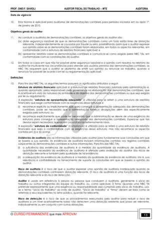 PROF. ONEI F. SAVIOLI AUDITOR FISCAL DO TRABALHO −−−− MTE AUDITORIA
O CURSO PERMANENTE que mais APROVA! 1313
Data de vigência
10. Esta Norma é aplicável para auditorias de demonstrações contábeis para períodos iniciados em ou após 1º.
de janeiro de 2010.
Objetivos gerais do auditor
11. Ao conduzir a auditoria de demonstrações contábeis, os objetivos gerais do auditor são:
(a) obter segurança razoável de que as demonstrações contábeis como um todo estão livres de distorção
relevante, independentemente se causadas por fraude ou erro, possibilitando assim que o auditor expresse
sua opinião sobre se as demonstrações contábeis foram elaboradas, em todos os aspectos relevantes, em
conformidade com a estrutura de relatório financeiro aplicável; e
(b) apresentar relatório sobre as demonstrações contábeis e comunicar-se como exigido pelas NBC TAs, em
conformidade com as constatações do auditor.
12. Em todos os casos em que não for possível obter segurança razoável e a opinião com ressalva no relatório do
auditor for insuficiente nas circunstâncias para atender aos usuários previstos das demonstrações contábeis, as
NBC TAs requerem que o auditor se abstenha de emitir sua opinião ou renuncie ao trabalho, quando a
renúncia for possível de acordo com lei ou regulamentação aplicável.
Definições
13. Para fins das NBC TAs, os seguintes termos possuem os significados atribuídos a seguir:
Estrutura de relatório financeiro aplicável é a estrutura de relatório financeiro adotada pela administração e,
quando apropriado, pelos responsáveis pela governança na elaboração das demonstrações contábeis, que
é aceitável em vista da natureza da entidade e do objetivo das demonstrações contábeis ou que seja exigida
por lei ou regulamento.
A expressão “estrutura de apresentação adequada” é utilizada para se referir a uma estrutura de relatório
financeiro que exige conformidade com as exigências dessa estrutura e:
(i) reconhece explícita ou implicitamente que, para conseguir a apresentação adequada das demonstrações
contábeis, pode ser necessário que a administração forneça divulgações além das especificamente
exigidas pela estrutura; ou
(ii) reconhece explicitamente que pode ser necessário que a administração se desvie de uma exigência da
estrutura para conseguir a apresentação adequada das demonstrações contábeis. Espera-se que tais
desvios sejam necessários apenas em circunstâncias extremamente raras.
A expressão “estrutura de conformidade” (compliance) é utilizada para se referir a uma estrutura de relatório
financeiro que exija a conformidade com as exigências dessa estrutura, mas não reconhece os aspectos
contidos em (i) e (ii) acima.
Evidências de auditoria são as informações utilizadas pelo auditor para fundamentar suas conclusões em que
se baseia a sua opinião. As evidências de auditoria incluem informações contidas nos registros contábeis
subjacentes às demonstrações contábeis e outras informações. Para fins das NBC TAs:
(i) a suficiência das evidências de auditoria é a medida da quantidade da evidência de auditoria. A
quantidade necessária da evidência de auditoria é afetada pela avaliação do auditor dos riscos de
distorção relevante e também pela qualidade de tal evidência;
(ii) a adequação da evidência de auditoria é a medida da qualidade da evidência de auditoria; isto é, sua
relevância e confiabilidade no fornecimento de suporte às conclusões em que se baseia a opinião do
auditor.
Risco de auditoria é o risco de que o auditor expresse uma opinião de auditoria inadequada quando as
demonstrações contábeis contiverem distorção relevante. O risco de auditoria é uma função dos riscos de
distorção relevante e do risco de detecção.
Auditor é usado em referência à pessoa ou pessoas que conduzem a auditoria, geralmente o sócio do
trabalho ou outros integrantes da equipe do trabalho, ou, como aplicável, à firma. Quando uma NBC TA
pretende expressamente que uma exigência ou responsabilidade seja cumprida pelo sócio do trabalho, usa-
se o termo “sócio do trabalho” ao invés de auditor. “Sócio do trabalho” e “firma” devem ser lidos como se
referindo a seus equivalentes no setor público, quando for relevante.
Risco de detecção é o risco de que os procedimentos executados pelo auditor para reduzir o risco de
auditoria a um nível aceitavelmente baixo não detectem uma distorção existente que possa ser relevante,
individualmente ou em conjunto com outras distorções.
 