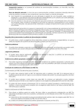 PROF. ONEI F. SAVIOLI AUDITOR FISCAL DO TRABALHO −−−− MTE AUDITORIA
O CURSO PERMANENTE que mais APROVA! 1515
Asseguração razoável é, no contexto da auditoria de demonstrações contábeis, um nível alto, mas não
absoluto, de segurança.
Risco de distorção relevante é o risco de que as demonstrações contábeis contenham distorção relevante
antes da auditoria. Consiste em dois componentes, descritos a seguir no nível das afirmações:
(i) risco inerente é a suscetibilidade de uma afirmação a respeito de uma transação, saldo contábil ou
divulgação, a uma distorção que possa ser relevante, individualmente ou em conjunto com outras distorções,
antes da consideração de quaisquer controles relacionados;
(ii) risco de controle é o risco de que uma distorção que possa ocorrer em uma afirmação sobre uma classe
de transação, saldo contábil ou divulgação e que possa ser relevante, individualmente ou em conjunto
com outras distorções, não seja prevenida, detectada e corrigida tempestivamente pelo controle interno
da entidade.
Responsável pela governança é a pessoa ou organização com a responsabilidade de supervisionar de forma
geral a direção estratégica da entidade e obrigações relacionadas com a responsabilidade da entidade. Isso
inclui a supervisão geral do processo de relatório financeiro. Para algumas entidades, os responsáveis pela
governança podem incluir empregados da administração, por exemplo, membros executivos de conselho de
governança de uma entidade do setor privado ou público, ou sócio-diretor.
Requisitos éticos relacionados à auditoria de demonstrações contábeis
14. O auditor deve cumprir as exigências éticas relevantes, inclusive as pertinentes à independência, no que se
refere aos trabalhos de auditoria de demonstrações contábeis (ver itens A14 a A17).
Ceticismo profissional
15. O auditor deve planejar e executar a auditoria com ceticismo profissional, reconhecendo que podem existir
circunstâncias que causam distorção relevante nas demonstrações contábeis (ver itens A18 a A22).
Julgamento profissional
16. O auditor deve exercer julgamento profissional ao planejar e executar a auditoria de demonstrações
contábeis (ver itens A23 a A27).
Evidência de auditoria apropriada e suficiente e risco de auditoria
17. Para obter segurança razoável, o auditor deve obter evidência de auditoria apropriada e suficiente para
reduzir o risco de auditoria a um nível baixo aceitável e, com isso, possibilitar a ele obter conclusões razoáveis e
nelas basear a sua opinião (ver itens A28 a A52).
Condução da auditoria em conformidade com NBC TAs
Conformidade com NBC TAs relevantes para a auditoria
18. O auditor deve observar todas as NBC TAs relevantes para a auditoria. Uma NBC TA é relevante para a
auditoria quando ela está em vigor e as circunstâncias tratadas nela existem na situação específica (ver itens
A53 a A57).
19. O auditor deve entender o texto inteiro de cada NBC TA, inclusive sua aplicação e outros materiais
explicativos para entender os seus objetivos e aplicar as suas exigências adequadamente (ver itens A8 a A66).
20. O auditor não deve declarar conformidade com as normas de auditoria (brasileiras e internacionais) no seu
relatório, a menos que ele tenha cumprido com as exigências desta Norma e de todas as demais NBC TAs
relevantes para a auditoria.
Objetivos declarados em NBC TAs individuais
21. Para atingir os objetivos gerais do auditor, ele deve utilizar os procedimentos estabelecidos nas NBC TAs
relevantes ao planejar e executar a auditoria, considerando as inter-relações entre as NBC TAs, para (ver itens
A67 a A69):
(a) determinar se são necessários quaisquer procedimentos de auditoria, além dos exigidos pelas NBC TAs, na
busca dos objetivos formulados nas NBC TAs (ver item A70); e
(b) avaliar se foi obtida evidência de auditoria apropriada e suficiente (ver item A71).
 