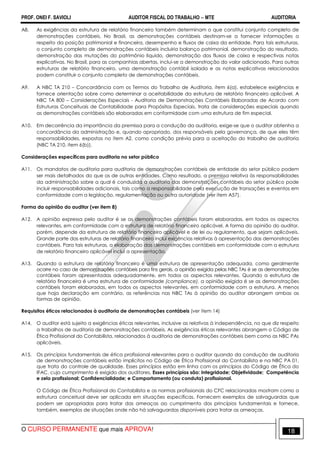 PROF. ONEI F. SAVIOLI AUDITOR FISCAL DO TRABALHO −−−− MTE AUDITORIA
O CURSO PERMANENTE que mais APROVA! 1818
A8. As exigências da estrutura de relatório financeiro também determinam o que constitui conjunto completo de
demonstrações contábeis. No Brasil, as demonstrações contábeis destinam-se a fornecer informações a
respeito da posição patrimonial e financeira, desempenho e fluxos de caixa da entidade. Para tais estruturas,
o conjunto completo de demonstrações contábeis incluiria balanço patrimonial, demonstração do resultado,
demonstração das mutações do patrimônio liquido, demonstração dos fluxos de caixa e respectivas notas
explicativas. No Brasil, para as companhias abertas, inclui-se a demonstração do valor adicionado. Para outras
estruturas de relatório financeiro, uma demonstração contábil isolada e as notas explicativas relacionadas
podem constituir o conjunto completo de demonstrações contábeis.
A9. A NBC TA 210 – Concordância com os Termos do Trabalho de Auditoria, item 6(a), estabelece exigências e
fornece orientação sobre como determinar a aceitabilidade da estrutura de relatório financeiro aplicável. A
NBC TA 800 – Considerações Especiais - Auditoria de Demonstrações Contábeis Elaboradas de Acordo com
Estruturas Conceituais de Contabilidade para Propósitos Especiais, trata de considerações especiais quando
as demonstrações contábeis são elaboradas em conformidade com uma estrutura de fim especial.
A10. Em decorrência da importância da premissa para a condução da auditoria, exige-se que o auditor obtenha a
concordância da administração e, quando apropriado, dos responsáveis pela governança, de que eles têm
responsabilidades, expostas no item A2, como condição prévia para a aceitação do trabalho de auditoria
(NBC TA 210, item 6(b)).
Considerações específicas para auditoria no setor público
A11. Os mandatos de auditoria para auditoria de demonstrações contábeis de entidade do setor público podem
ser mais detalhados do que os de outras entidades. Como resultado, a premissa relativa às responsabilidades
da administração sobre a qual é conduzida a auditoria das demonstrações contábeis do setor público pode
incluir responsabilidades adicionais, tais como a responsabilidade pela execução de transações e eventos em
conformidade com a legislação, regulamentação ou outra autoridade (ver item A57).
Forma da opinião do auditor (ver item 8)
A12. A opinião expressa pelo auditor é se as demonstrações contábeis foram elaboradas, em todos os aspectos
relevantes, em conformidade com a estrutura de relatório financeiro aplicável. A forma da opinião do auditor,
porém, depende da estrutura de relatório financeiro aplicável e de lei ou regulamento, que sejam aplicáveis.
Grande parte das estruturas de relatório financeiro inclui exigências relativas à apresentação das demonstrações
contábeis. Para tais estruturas, a elaboração das demonstrações contábeis em conformidade com a estrutura
de relatório financeiro aplicável inclui a apresentação.
A13. Quando a estrutura de relatório financeiro é uma estrutura de apresentação adequada, como geralmente
ocorre no caso de demonstrações contábeis para fins gerais, a opinião exigida pelas NBC TAs é se as demonstrações
contábeis foram apresentadas adequadamente, em todos os aspectos relevantes. Quando a estrutura de
relatório financeira é uma estrutura de conformidade (compliance), a opinião exigida é se as demonstrações
contábeis foram elaboradas, em todos os aspectos relevantes, em conformidade com a estrutura. A menos
que haja declaração em contrário, as referências nas NBC TAs à opinião do auditor abrangem ambas as
formas de opinião.
Requisitos éticos relacionados à auditoria de demonstrações contábeis (ver item 14)
A14. O auditor está sujeito a exigências éticas relevantes, inclusive as relativas à independência, no que diz respeito
a trabalhos de auditoria de demonstrações contábeis. As exigências éticas relevantes abrangem o Código de
Ética Profissional do Contabilista, relacionados à auditoria de demonstrações contábeis bem como as NBC PAs
aplicáveis.
A15. Os princípios fundamentais de ética profissional relevantes para o auditor quando da condução de auditoria
de demonstrações contábeis estão implícitos no Código de Ética Profissional do Contabilista e na NBC PA 01,
que trata do controle de qualidade. Esses princípios estão em linha com os princípios do Código de Ética do
IFAC, cujo cumprimento é exigido dos auditores. Esses princípios são: Integridade; Objetividade; Competência
e zelo profissional; Confidencialidade; e Comportamento (ou conduta) profissional.
O Código de Ética Profissional do Contabilista e as normas profissionais do CFC relacionadas mostram como a
estrutura conceitual deve ser aplicada em situações específicas. Fornecem exemplos de salvaguardas que
podem ser apropriadas para tratar das ameaças ao cumprimento dos princípios fundamentais e fornece,
também, exemplos de situações onde não há salvaguardas disponíveis para tratar as ameaças.
 