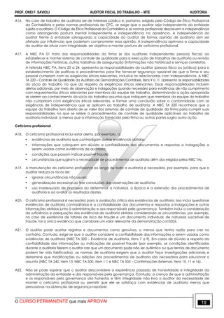PROF. ONEI F. SAVIOLI AUDITOR FISCAL DO TRABALHO −−−− MTE AUDITORIA
O CURSO PERMANENTE que mais APROVA! 1919
A16. No caso de trabalho de auditoria ser de interesse público e, portanto, exigido pelo Código de Ética Profissional
do Contabilista e pelas normas profissionais do CFC, se exige que o auditor seja independente da entidade
sujeita a auditoria. O Código de Ética Profissional do Contabilista e as normas profissionais descrevem a independência
como abrangendo postura mental independente e independência na aparência. A independência do
auditor frente à entidade salvaguarda a capacidade do auditor de formar opinião de auditoria sem ser
afetado por influências que poderiam comprometer essa opinião. A independência aprimora a capacidade
do auditor de atuar com integridade, ser objetivo e manter postura de ceticismo profissional.
A17. A NBC PA 01 trata das responsabilidades da firma (e dos auditores independentes pessoas físicas) ao
estabelecer e manter sistema de controle de qualidade para a execução de trabalhos de auditoria ou revisão
de informações históricas, outros trabalhos de asseguração (informações não históricas) e serviços correlatos.
A referida NBC PA, itens 20 a 24, apresenta as responsabilidades do auditor (pessoa física ou jurídica) para o
estabelecimento de políticas e procedimentos para lhe fornecer segurança razoável de que a firma e seu
pessoal cumprem com as exigências éticas relevantes, inclusive as relacionadas com independência. A NBC
TA 220 – Controle de Qualidade da Auditoria de Demonstrações Contábeis, itens 9 a 11, apresenta as responsabilidades
do sócio do trabalho no que diz respeito às exigências éticas relevantes. Essas responsabilidades incluem
alertas adicionais, por meio de observação e indagações quando necessário para evidências de não cumprimento
com requerimentos éticos relevantes por membros da equipe de trabalho, determinando a ação apropriada
se vierem ao conhecimento do sócio do trabalho assuntos que indiquem que membros da equipe do trabalho
não cumpriram com exigências éticas relevantes, e formar uma conclusão sobre a conformidade com as
exigências de independência que se aplicam ao trabalho de auditoria. A NBC TA 220 reconhece que a
equipe do trabalho tem direito de se valer dos sistemas de controle de qualidade da firma para cumprir suas
responsabilidades no que se refere a procedimentos de controle de qualidade aplicáveis ao trabalho de
auditoria individual, a menos que a informação fornecida pela firma ou outras partes sugira outra ação.
Ceticismo profissional
A18. O ceticismo profissional inclui estar alerta, por exemplo, a:
• evidências de auditoria que contradigam outras evidências obtidas;
• informações que coloquem em dúvida a confiabilidade dos documentos e respostas a indagações a
serem usadas como evidências de auditoria;
• condições que possam indicar possível fraude;
• circunstâncias que sugiram a necessidade de procedimentos de auditoria além dos exigidos pelas NBC TAs.
A19. A manutenção do ceticismo profissional ao longo de toda a auditoria é necessária, por exemplo, para que o
auditor reduza os riscos de:
• ignorar circunstâncias não usuais;
• generalização excessiva ao tirar conclusões das observações de auditoria;
• uso inadequado de premissas ao determinar a natureza, a época e a extensão dos procedimentos de
auditoria e ao avaliar os resultados destes.
A20. O ceticismo profissional é necessário para a avaliação crítica das evidências de auditoria. Isso inclui questionar
evidências de auditoria contraditórias e a confiabilidade dos documentos e respostas a indagações e outras
informações obtidas junto à administração e aos responsáveis pela governança. Também inclui a consideração
da suficiência e adequação das evidências de auditoria obtidas considerando as circunstâncias, por exemplo,
no caso de existência de fatores de risco de fraude e um documento individual, de natureza suscetível de
fraude, for a única evidência que corrobore um valor relevante da demonstração contábil.
A21. O auditor pode aceitar registros e documentos como genuínos, a menos que tenha razão para crer no
contrário. Contudo, exige-se que o auditor considere a confiabilidade das informações a serem usadas como
evidências de auditoria (NBC TA 500 – Evidência de Auditoria, itens 7 a 9). Em casos de dúvida a respeito da
confiabilidade das informações ou indicações de possível fraude (por exemplo, se condições identificadas
durante a auditoria fizerem o auditor crer que um documento pode não ser autêntico ou que termos de documento
podem ter sido falsificados), as normas de auditoria exigem que o auditor faça investigações adicionais e
determine que modificações ou adições aos procedimentos de auditoria são necessários para solucionar o
assunto (NBC TA 240, item 13; NBC TA 500, item 11; e NBC TA 505 – Confirmações Externas, itens 10, 11 e 16).
A22. Não se pode esperar que o auditor desconsidere a experiência passada de honestidade e integridade da
administração da entidade e dos responsáveis pela governança. Contudo, a crença de que a administração
e os responsáveis pela governança são honestos e têm integridade não livra o auditor da necessidade de
manter o ceticismo profissional ou permitir que ele se satisfaça com evidências de auditoria menos que
persuasivas na obtenção de segurança razoável.
 