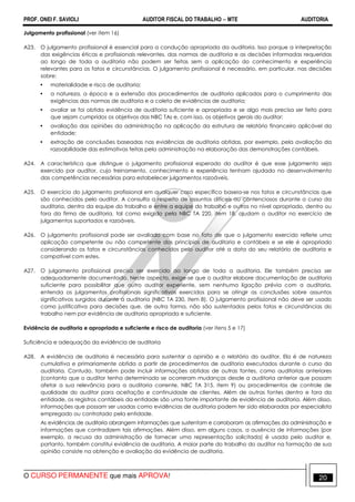 PROF. ONEI F. SAVIOLI AUDITOR FISCAL DO TRABALHO −−−− MTE AUDITORIA
O CURSO PERMANENTE que mais APROVA! 2020
Julgamento profissional (ver item 16)
A23. O julgamento profissional é essencial para a condução apropriada da auditoria. Isso porque a interpretação
das exigências éticas e profissionais relevantes, das normas de auditoria e as decisões informadas requeridas
ao longo de toda a auditoria não podem ser feitas sem a aplicação do conhecimento e experiência
relevantes para os fatos e circunstâncias. O julgamento profissional é necessário, em particular, nas decisões
sobre:
• materialidade e risco de auditoria;
• a natureza, a época e a extensão dos procedimentos de auditoria aplicados para o cumprimento das
exigências das normas de auditoria e a coleta de evidências de auditoria;
• avaliar se foi obtida evidência de auditoria suficiente e apropriada e se algo mais precisa ser feito para
que sejam cumpridos os objetivos das NBC TAs e, com isso, os objetivos gerais do auditor;
• avaliação das opiniões da administração na aplicação da estrutura de relatório financeiro aplicável da
entidade;
• extração de conclusões baseadas nas evidências de auditoria obtidas, por exemplo, pela avaliação da
razoabilidade das estimativas feitas pela administração na elaboração das demonstrações contábeis.
A24. A característica que distingue o julgamento profissional esperado do auditor é que esse julgamento seja
exercido por auditor, cujo treinamento, conhecimento e experiência tenham ajudado no desenvolvimento
das competências necessárias para estabelecer julgamentos razoáveis.
A25. O exercício do julgamento profissional em qualquer caso específico baseia-se nos fatos e circunstâncias que
são conhecidos pelo auditor. A consulta a respeito de assuntos difíceis ou contenciosos durante o curso da
auditoria, dentro da equipe do trabalho e entre a equipe do trabalho e outros no nível apropriado, dentro ou
fora da firma de auditoria, tal como exigido pela NBC TA 220, item 18, ajudam o auditor no exercício de
julgamentos suportados e razoáveis.
A26. O julgamento profissional pode ser avaliado com base no fato de que o julgamento exercido reflete uma
aplicação competente ou não competente dos princípios de auditoria e contábeis e se ele é apropriado
considerando os fatos e circunstâncias conhecidos pelo auditor até a data do seu relatório de auditoria e
compatível com estes.
A27. O julgamento profissional precisa ser exercido ao longo de toda a auditoria. Ele também precisa ser
adequadamente documentado. Neste aspecto, exige-se que o auditor elabore documentação de auditoria
suficiente para possibilitar que outro auditor experiente, sem nenhuma ligação prévia com a auditoria,
entenda os julgamentos profissionais significativos exercidos para se atingir as conclusões sobre assuntos
significativos surgidos durante a auditoria (NBC TA 230, item 8). O julgamento profissional não deve ser usado
como justificativa para decisões que, de outra forma, não são sustentados pelos fatos e circunstâncias do
trabalho nem por evidência de auditoria apropriada e suficiente.
Evidência de auditoria e apropriada e suficiente e risco de auditoria (ver itens 5 e 17)
Suficiência e adequação da evidência de auditoria
A28. A evidência de auditoria é necessária para sustentar a opinião e o relatório do auditor. Ela é de natureza
cumulativa e primariamente obtida a partir de procedimentos de auditoria executados durante o curso da
auditoria. Contudo, também pode incluir informações obtidas de outras fontes, como auditorias anteriores
(contanto que o auditor tenha determinado se ocorreram mudanças desde a auditoria anterior que possam
afetar a sua relevância para a auditoria corrente, NBC TA 315, item 9) ou procedimentos de controle de
qualidade do auditor para aceitação e continuidade de clientes. Além de outras fontes dentro e fora da
entidade, os registros contábeis da entidade são uma fonte importante de evidência de auditoria. Além disso,
informações que possam ser usadas como evidências de auditoria podem ter sido elaboradas por especialista
empregado ou contratado pela entidade.
As evidências de auditoria abrangem informações que sustentam e corroboram as afirmações da administração e
informações que contradizem tais afirmações. Além disso, em alguns casos, a ausência de informações (por
exemplo, a recusa da administração de fornecer uma representação solicitada) é usada pelo auditor e,
portanto, também constitui evidência de auditoria. A maior parte do trabalho do auditor na formação de sua
opinião consiste na obtenção e avaliação da evidência de auditoria.
 