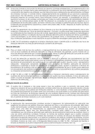PROF. ONEI F. SAVIOLI AUDITOR FISCAL DO TRABALHO −−−− MTE AUDITORIA
O CURSO PERMANENTE que mais APROVA! 2222
A39. O risco de controle é uma função da eficácia do desenho (controles estabelecidos), da implementação e da
manutenção do controle interno pela administração no tratamento dos riscos identificados que ameaçam o
cumprimento dos objetivos da entidade, que são relevantes para a elaboração das demonstrações contábeis
da entidade. Contudo, o controle interno, independentemente da qualidade da sua estrutura e operação,
pode reduzir, mas não eliminar, os riscos de distorção relevante nas demonstrações contábeis, por causa das
limitações inerentes ao controle interno. Essas limitações incluem, por exemplo, a possibilidade de erros ou
equívocos humanos, ou de controles contornados por conluio ou burla inapropriada da administração. Portanto,
algum risco de controle sempre existe. As NBC TAs oferecem as condições nas quais existe a exigência, ou a
possibilidade de escolha pelo auditor, de testar a eficácia dos controles na determinação da natureza, época
e extensão de procedimentos substantivos a serem executados (NBC TA 330 – Resposta do Auditor aos Riscos
Avaliados, itens 7 a 17).
A40. As NBC TAs geralmente não se referem ao risco inerente e ao risco de controle separadamente, mas a uma
avaliação combinada dos “riscos de distorção relevante”. Contudo, o auditor pode fazer avaliações separadas
ou combinadas do risco inerente e do risco de controle, dependendo das técnicas de auditoria ou metodologias e
considerações práticas. A avaliação dos riscos de distorção relevante pode ser expressa em termos quantitativos,
como porcentagens, ou em termos não quantitativos. De qualquer forma, a necessidade de que o auditor
faça avaliações apropriadas é mais importante do que as diferentes abordagens pelas quais elas são feitas.
A41. A NBC TA 315 estabelece exigências e fornece orientação sobre a identificação e avaliação dos riscos de
distorção relevante nos níveis de demonstração contábil e de afirmação.
Risco de detecção
A42. Para um dado nível de risco de auditoria, o nível aceitável de risco de detecção tem uma relação inversa
com os riscos avaliados de distorção relevante no nível da afirmação. Por exemplo, quanto maiores são os
riscos de distorção relevante que o auditor acredita existir, menor é o risco de detecção que pode ser aceito
e, portanto, mais persuasivas são as evidências de auditoria exigidas.
A43. O risco de detecção se relaciona com a natureza, a época e a extensão dos procedimentos que são
determinados pelo auditor para reduzir o risco de auditoria a um nível baixo aceitável. Portanto, é uma função
da eficácia do procedimento de auditoria e de sua aplicação pelo auditor. Assuntos como: planejamento
adequado; designação apropriada de pessoal para a equipe de trabalho; aplicação de ceticismo
profissional; e supervisão e revisão do trabalho de auditoria executado, ajudam a aprimorar a eficácia do
procedimento de auditoria e de sua aplicação e reduzem a possibilidade de que o auditor possa selecionar
um procedimento de auditoria inadequado, aplicar erroneamente um procedimento de auditoria apropriado
ou interpretar erroneamente os resultados da auditoria.
A44. A NBC TA 300 e a NBC TA 330 estabelecem exigências e fornecem orientação sobre o planejamento da
auditoria das demonstrações contábeis e as respostas do auditor aos riscos avaliados. O risco de detecção,
porém, só pode ser reduzido, não eliminado, devido às limitações inerentes de uma auditoria. Portanto, sempre
existe risco de detecção.
Limitação inerente da auditoria
A45. O auditor não é obrigado e não pode reduzir o risco de auditoria a zero, e, portanto, não pode obter
segurança absoluta de que as demonstrações contábeis estão livres de distorção relevante devido a fraude
ou erro. Isso porque uma auditoria tem limitações inerentes, e, como resultado, a maior parte das evidências
de auditoria que propiciam ao auditor obter suas conclusões e nas quais baseia a sua opinião são persuasivas
ao invés de conclusivas. As limitações inerentes de uma auditoria originam-se da: natureza das informações
contábeis; natureza dos procedimentos de auditoria; e necessidade de que a auditoria seja conduzida dentro
de um período de tempo razoável e a um custo razoável.
Natureza das informações contábeis
A46. A elaboração das demonstrações contábeis envolve o julgamento da administração na aplicação das
exigências da estrutura de relatório financeiro aplicável aos fatos e circunstâncias da entidade. Além disso,
muitas demonstrações contábeis envolvem decisões ou avaliações subjetivas ou um grau de incerteza, e
pode haver uma série de interpretações ou julgamentos aceitáveis que podem ser estabelecidos.
Consequentemente, alguns itens das demonstrações contábeis estão sujeitos a um nível inerente de
variabilidade que não pode ser eliminado pela aplicação de procedimentos adicionais de auditoria. Este é o
caso de certas estimativas contábeis. Contudo, as normas de auditoria exigem que o auditor considere
especificamente se as estimativas contábeis são razoáveis no contexto da estrutura de relatório financeiro
aplicável e divulgações relacionadas, e os aspectos qualitativos das práticas contábeis da entidade, inclusive
indicadores de possível tendência nos julgamentos da administração (NBC TA 540 – Auditoria de Estimativas
Contábeis, Inclusive do Valor Justo, e Divulgações Relacionadas e a NBC TA 700 – Formação da Opinião e
Emissão do Relatório do Auditor Independente sobre as Demonstrações Contábeis, item 12).
 