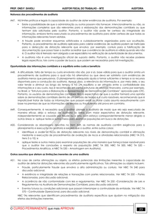 PROF. ONEI F. SAVIOLI AUDITOR FISCAL DO TRABALHO −−−− MTE AUDITORIA
O CURSO PERMANENTE que mais APROVA! 2323
Natureza dos procedimentos de auditoria
A47. Há limites práticos e legais à capacidade do auditor de obter evidências de auditoria. Por exemplo:
• Existe a possibilidade de que a administração ou outros possam não fornecer, intencionalmente ou não, as
informações completas que são relevantes para a elaboração das demonstrações contábeis ou que
tenham sido solicitadas pelo auditor. Portanto, o auditor não pode ter certeza da integridade da
informação, embora tenha executado os procedimentos de auditoria para obter certeza de que todas as
informações relevantes foram obtidas.
• A fraude pode envolver esquemas sofisticados e cuidadosamente organizados para sua ocultação.
Portanto, os procedimentos de auditoria aplicados para coletar evidências de auditoria podem ser ineficazes
para a detecção de distorção relevante que envolva, por exemplo, conluio para a falsificação de
documentação que possa fazer o auditor acreditar que a evidência de auditoria é válida quando ela não
é. O auditor não é treinado nem obrigado a ser especialista na verificação de autenticidade de documentos.
• A auditoria não é uma investigação oficial de suposto delito. Portanto, o auditor não recebe poderes
legais específicos, tais como o poder de busca, que podem ser necessários para tal investigação.
Oportunidade das informações contábeis e o equilíbrio entre custo e benefício
A48. A dificuldade, falta de tempo ou custo envolvido não são, por si só, base válida para que o auditor omita um
procedimento de auditoria para o qual não há alternativa ou que deva ser satisfeito com evidências de
auditoria menos que persuasivas. O planejamento adequado ajuda a tornar suficientes o tempo e os recursos
disponíveis para a condução da auditoria. Apesar disso, a relevância da informação e, por meio dela, o seu
valor tende a diminuir ao longo do tempo, e há um equilíbrio a ser atingido entre a confiabilidade das
informações e o seu custo. Isso é reconhecido em certas estruturas de relatório financeiro, como por exemplo,
no Brasil, a “Estrutura para a Elaboração e Apresentação de Demonstrações Contábeis” aprovada pelo CFC.
Portanto, os usuários de demonstrações contábeis têm a expectativa de que o auditor formará uma opinião
sobre as demonstrações contábeis dentro de um período de tempo e a custo razoáveis, reconhecendo que é
impraticável tratar de todas as informações que possam existir ou tratar cada assunto exaustivamente com
base na premissa de que as informações são erradas ou fraudulentas até prova em contrário.
A49. Consequentemente, é necessário que o auditor: planeje a auditoria de modo que ela seja executada de
maneira eficaz; dirija o esforço de auditoria às áreas com maior expectativa de distorção relevante,
independentemente se causada por fraude ou a erro, com esforço correspondentemente menor dirigido a
outras áreas; e aplique testes e outros meios para examinar populações em busca de distorções.
A50. Considerando as abordagens descritas no item A49, as normas de auditoria contêm exigências para o
planejamento e execução da auditoria e exigem que o auditor, entre outras coisas:
• identifique e avalie os riscos de distorção relevante nos níveis de demonstração contábil e afirmação
mediante a execução de procedimentos de avaliação de riscos e atividades relacionadas (NBC TA 315,
itens 5 a 10); e
• aplique testes e outros meios para examinar populações de uma maneira que forneça base razoável para
que o auditor tire conclusões a respeito da população (NBC TA 330, NBC TA 500, NBC TA 520 –
Procedimentos Analíticos, e NBC TA 530 – Amostragem em Auditoria).
Outros assuntos que afetam as limitações inerentes de uma auditoria
A51. No caso de certas afirmações ou objeto, os efeitos potenciais das limitações inerentes à capacidade do
auditor de detectar distorções relevantes são particularmente significativos. Tais afirmações ou objeto incluem:
• Fraude, particularmente fraude que envolva a alta administração ou conluio. Ver NBC TA 240 para
discussão adicional.
• A existência e integridade de relações e transações com partes relacionadas. Ver NBC TA 550 – Partes
Relacionadas, para discussão adicional.
• A ocorrência de não conformidade com leis e regulamentos. Ver NBC TA 250 –Consideração de Leis e
Regulamentos na Auditoria de Demonstrações Contábeis, para discussão adicional.
• Eventos futuros ou condições adicionais que possam interromper a continuidade da entidade. Ver NBC TA
570 – Continuidade Operacional, para discussão adicional.
NBC TAs relevantes que identificam procedimentos de auditoria específicos que ajudam na mitigação dos
efeitos das limitações inerentes.
 