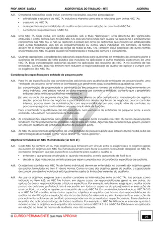 PROF. ONEI F. SAVIOLI AUDITOR FISCAL DO TRABALHO −−−− MTE AUDITORIA
O CURSO PERMANENTE que mais APROVA! 2525
A61. O material introdutório pode incluir, conforme necessário, assuntos para explicar:
• a finalidade e alcance da NBC TA, inclusive a maneira como ela se relaciona com outras NBC TAs;
• o assunto da NBC TA;
• as respectivas responsabilidades do auditor e de outros em relação ao assunto da NBC TA;
• o contexto no qual se insere a NBC TA.
A62. Uma NBC TA pode incluir, em seção separada, sob o título “Definições”, uma descrição dos significados
atribuídos a certos termos para fins das NBC TAs. Elas são fornecidas para auxiliar na aplicação e interpretação
consistentes das NBC TAs, e não se destinam a passar por cima de definições que possam ser estabelecidas
para outras finalidades, seja em lei, regulamentação ou outros. Salvo indicação em contrário, os termos
devem ter os mesmos significados ao longo de todas as NBC TAs. Também inclui descrições de outros termos
encontrados nas NBC TAs para auxiliar na interpretação e tradução comuns e consistentes.
A63. Quando apropriado, considerações adicionais específicas para auditorias de entidades de pequeno porte e
auditorias de entidades do setor público são incluídas na aplicação e outros materiais explicativos de uma
NBC TA. Essas considerações adicionais ajudam na aplicação dos requisitos da NBC TA na auditoria de tais
entidades. Contudo, elas não limitam nem reduzem a responsabilidade do auditor de aplicar e cumprir com
as exigências das NBC TAs.
Considerações específicas para entidade de pequeno porte
A64. Para fins de especificação das considerações adicionais para auditorias de entidades de pequeno porte, uma
“entidade de pequeno porte” refere-se à entidade que geralmente possui características qualitativas como:
(a) concentração de propriedade e administração em pequeno número de indivíduos (freqüentemente um
único indivíduo, uma pessoa natural ou outra empresa que controle a entidade, contanto que o proprietário
exiba as características qualitativas relevantes); e
(b) uma ou mais das seguintes situações: transações diretas ou não complicadas; manutenção de registros
simples; poucas linhas de negócios e poucos produtos dentro das linhas de negócios; poucos controles
internos; poucos níveis de administração com responsabilidade por uma ampla série de controles; ou
poucos empregados, muitos deles com uma ampla série de funções.
Essas características qualitativas não são exaustivas, nem exclusivas de entidades de pequeno porte, e essas
entidades não exibem necessariamente todas elas.
A65. As considerações específicas para entidades de pequeno porte incluídas nas NBC TAs foram desenvolvidas
tendo em mente primariamente entidades não listadas em bolsa. Algumas das considerações, porém, podem
ser úteis em auditorias de entidades abertas de pequeno porte.
A66. As NBC TAs se referem ao proprietário de uma entidade de pequeno porte que está envolvido no dia-a-dia da
administração da entidade como “sócio-diretor” ou “sócio-gerente”.
Objetivos formulados em NBC TAs individuais (ver item 21)
A67. Cada NBC TA contém um ou mais objetivos que fornecem um vínculo entre as exigências e os objetivos gerais
do auditor. Os objetivos nas NBC TAs individuais servem para focar o auditor no resultado desejado da NBC TA,
ao mesmo tempo em que são específicos o suficiente para auxiliar o auditor a:
• entender o que precisa ser atingido e, quando necessário, o meio apropriado de fazê-lo; e
• decidir se algo mais precisa ser feito para que sejam cumpridos nas circunstâncias específicas da auditoria.
A68. Os objetivos (contidos nas NBC TAs de forma individual) devem ser entendidos no contexto dos objetivos gerais
do auditor, formulados no item 11 desta Norma. Como no caso dos objetivos gerais do auditor, a capacidade
de cumprir um objetivo individual está igualmente sujeita às limitações inerentes da auditoria.
A69. Ao usar os objetivos, exige-se que o auditor considere as inter-relações entre as NBC TAs. Isso porque, como
indicado no item A53, as NBC TAs tratam, em alguns casos, de responsabilidades gerais e, em outras, da
aplicação dessas responsabilidades a tópicos específicos. Por exemplo, esta Norma exige que o auditor adote
postura de ceticismo profissional; isso é necessário em todos os aspectos do planejamento e execução de
uma auditoria, mas não se repete como requisito de cada NBC TA. Em um nível mais detalhado, a NBC TA 315
e a NBC TA 330 contêm, entre outros aspectos, objetivos e requisitos que tratam das responsabilidades do
auditor na identificação e avaliação dos riscos de distorção relevante e pelo planejamento e execução de
procedimentos adicionais de auditoria para responder aos riscos avaliados, respectivamente. Esses objetivos e
requisitos são aplicados ao longo de toda a auditoria. Por exemplo, a NBC TA 540 pode se estender quanto à
maneira como os objetivos e os requisitos das normas como a NBC TA 315 e a NBC TA 330 devem ser aplicadas
em relação ao tema da normas de auditoria, mas não os repete.
 