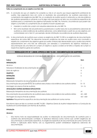PROF. ONEI F. SAVIOLI AUDITOR FISCAL DO TRABALHO −−−− MTE AUDITORIA
O CURSO PERMANENTE que mais APROVA! 2727
Falha no cumprimento de um objetivo (ver item 24)
A75. A conclusão de que um objetivo foi cumprido ou não é um assunto que requer julgamento profissional do
auditor. Esse julgamento leva em conta os resultados dos procedimentos de auditoria executados no
cumprimento das exigências das NBC TAs, e a avaliação do auditor quanto à obtenção ou não de evidência
de auditoria apropriada e suficiente e se há algo mais que precisa ser feito nas circunstâncias específicas da
auditoria para o cumprimento dos objetivos formulados nas NBC TAs. Portanto, circunstâncias que podem dar
origem a uma falha no cumprimento de um objetivo incluem aquelas que:
• impedem o auditor de cumprir com requisitos relevantes de uma NBC TA;
• têm como resultado não ser praticável ou possível para o auditor executar os procedimentos adicionais de
auditoria ou obter evidências de auditoria adicionais, como determinado a partir do uso dos objetivos, em
conformidade com o item 21, por exemplo, devido à limitação nas evidências de auditoria disponíveis.
A76. A documentação de auditoria que cumpre as exigências da NBC TA 230 e as exigências de documentação
específicas de outras NBC TAs relevantes fornecem evidências da base do auditor para uma conclusão a
respeito do cumprimento dos objetivos gerais do auditor. Embora seja desnecessário que o auditor documente
separadamente (em uma lista de verificação, por exemplo) o cumprimento de objetivos individuais, a
documentação de uma falha em cumprir um objetivo o ajuda a avaliar se tal falha o impediu de cumprir os
respectivos objetivos gerais de auditoria.
RESOLUÇÃO CFC Nº. 1.206/09. APROVA A NBC TA 230 – DOCUMENTAÇÃO DE AUDITORIA
NORMAS BRASILEIRAS DE CONTABILIDADE. NBC TA 230 – DOCUMENTAÇÃO DE AUDITORIA
Índice Item
INTRODUÇÃO
Alcance 1
Natureza e finalidade da documentação de auditoria 2 – 3
Data de vigência 4
OBJETIVO 5
DEFINIÇÕES 6
REQUISITOS
Elaboração tempestiva da documentação de auditoria 7
Documentação dos procedimentos de auditoria executados e da evidência de auditoria obtida 8 – 13
Montagem do arquivo final de auditoria 14 – 16
APLICAÇÃO E OUTROS MATERIAIS EXPLICATIVOS
Elaboração tempestiva da documentação de auditoria A1
Documentação dos procedimentos de auditoria executados e da evidência de auditoria obtida A2 – A20
Montagem do arquivo final de auditoria A21 –A24
Apêndice: Requerimentos específicos de documentação de auditoria em outras normas.
Esta Norma deve ser lida no contexto da NBC TA 200 – Objetivos Gerais do Auditor Independente e a Condução da
Auditoria em Conformidade com Normas de Auditoria.
Introdução
Alcance
1. Esta Norma trata da responsabilidade do auditor na elaboração da documentação de auditoria para a
auditoria das demonstrações contábeis. O Apêndice relaciona outras normas que contêm exigências de
documentação e orientações específicas. As exigências específicas de documentação de outras normas não
limitam a aplicação desta Norma. Leis ou regulamentos podem estabelecer exigências adicionais de
documentação.
 