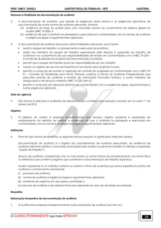 PROF. ONEI F. SAVIOLI AUDITOR FISCAL DO TRABALHO −−−− MTE AUDITORIA
O CURSO PERMANENTE que mais APROVA! 2828
Natureza e finalidade da documentação de auditoria
2. A documentação de auditoria, que atende às exigências desta Norma e às exigências específicas de
documentação de outras normas de auditoria relevantes, fornece:
(a) evidência da base do auditor para uma conclusão quanto ao cumprimento do objetivo global do
auditor (NBC TA 200); e
(b) evidência de que a auditoria foi planejada e executada em conformidade com as normas de auditoria
e exigências legais e regulamentares aplicáveis.
3. A documentação de auditoria serve para várias finalidades adicionais, que incluem:
• assistir a equipe de trabalho no planejamento e execução da auditoria;
• assistir aos membros da equipe de trabalho responsáveis pela direção e supervisão do trabalho de
auditoria e no cumprimento de suas responsabilidades de revisão em conformidade com a NBC TA 220 –
Controle de Qualidade da Auditoria de Demonstrações Contábeis;
• permitir que a equipe de trabalho possa ser responsabilizada por seu trabalho;
• manter um registro de assuntos de importância recorrente para auditorias futuras;
• permitir a condução de revisões e inspeções de controle de qualidade em conformidade com a NBC PA
01 – Controle de Qualidade para Firmas (Pessoas Jurídicas e Físicas) de Auditores Independentes que
executam exames de auditoria e revisões de informação financeira histórica, e outros trabalhos de
asseguração e de serviços correlatos (NBC TA 220, item 2);
• permitir a condução de inspeções externas em conformidade com as exigências legais, regulamentares e
outras exigências aplicáveis.
Data de vigência
4. Esta Norma é aplicável a auditorias de demonstrações contábeis para períodos iniciados em ou após 1º. de
janeiro de 2010.
Objetivo
5. O objetivo do auditor é preparar documentação que forneça: registro suficiente e apropriado do
embasamento do relatório do auditor; e evidências de que a auditoria foi planejada e executada em
conformidade com as normas e as exigências legais e regulamentares aplicáveis.
Definições
6. Para fins das normas de auditoria, os seguintes termos possuem os significados atribuídos abaixo:
Documentação de auditoria é o registro dos procedimentos de auditoria executados, da evidência de
auditoria relevante obtida e conclusões alcançadas pelo auditor (usualmente também é utilizada a expressão
“papéis de trabalho”).
Arquivo de auditoria compreende uma ou mais pastas ou outras formas de armazenamento, em forma física
ou eletrônica que contêm os registros que constituem a documentação de trabalho específico.
Auditor experiente é um indivíduo (interno ou externo à firma de auditoria) que possui experiência prática de
auditoria e conhecimento razoável de:
(i) processos de auditoria;
(ii) normas de auditoria e exigências legais e regulamentares aplicáveis;
(iii) ambiente de negócios em que opera a entidade; e
(iv) assuntos de auditoria e de relatório financeiro relevantes ao setor de atividade da entidade.
Requisitos
Elaboração tempestiva da documentação de auditoria
7. O auditor deve preparar tempestivamente a documentação de auditoria (ver item A1).
 