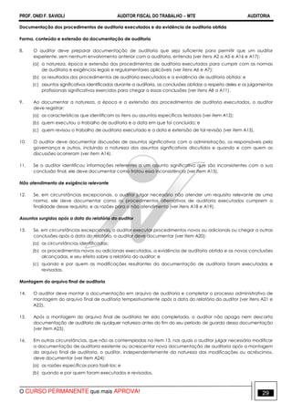PROF. ONEI F. SAVIOLI AUDITOR FISCAL DO TRABALHO −−−− MTE AUDITORIA
O CURSO PERMANENTE que mais APROVA! 2929
Documentação dos procedimentos de auditoria executados e da evidência de auditoria obtida
Forma, conteúdo e extensão da documentação de auditoria
8. O auditor deve preparar documentação de auditoria que seja suficiente para permitir que um auditor
experiente, sem nenhum envolvimento anterior com a auditoria, entenda (ver itens A2 a A5 e A16 e A17):
(a) a natureza, época e extensão dos procedimentos de auditoria executados para cumprir com as normas
de auditoria e exigências legais e regulamentares aplicáveis (ver itens A6 e A7);
(b) os resultados dos procedimentos de auditoria executados e a evidência de auditoria obtida; e
(c) assuntos significativos identificados durante a auditoria, as conclusões obtidas a respeito deles e os julgamentos
profissionais significativos exercidos para chegar a essas conclusões (ver itens A8 a A11).
9. Ao documentar a natureza, a época e a extensão dos procedimentos de auditoria executados, o auditor
deve registrar:
(a) as características que identificam os itens ou assuntos específicos testados (ver item A12);
(b) quem executou o trabalho de auditoria e a data em que foi concluído; e
(c) quem revisou o trabalho de auditoria executado e a data e extensão de tal revisão (ver item A13).
10. O auditor deve documentar discussões de assuntos significativos com a administração, os responsáveis pela
governança e outros, incluindo a natureza dos assuntos significativos discutidos e quando e com quem as
discussões ocorreram (ver item A14).
11. Se o auditor identificou informações referentes a um assunto significativo que são inconsistentes com a sua
conclusão final, ele deve documentar como tratou essa inconsistência (ver item A15).
Não atendimento de exigência relevante
12. Se, em circunstâncias excepcionais, o auditor julgar necessário não atender um requisito relevante de uma
norma, ele deve documentar como os procedimentos alternativos de auditoria executados cumprem a
finalidade desse requisito, e as razões para o não atendimento (ver itens A18 e A19).
Assuntos surgidos após a data do relatório do auditor
13. Se, em circunstâncias excepcionais, o auditor executar procedimentos novos ou adicionais ou chegar a outras
conclusões após a data do relatório, o auditor deve documentar (ver item A20):
(a) as circunstâncias identificadas;
(b) os procedimentos novos ou adicionais executados, a evidência de auditoria obtida e as novas conclusões
alcançadas, e seu efeito sobre o relatório do auditor; e
(c) quando e por quem as modificações resultantes da documentação de auditoria foram executadas e
revisadas.
Montagem do arquivo final de auditoria
14. O auditor deve montar a documentação em arquivo de auditoria e completar o processo administrativo de
montagem do arquivo final de auditoria tempestivamente após a data do relatório do auditor (ver itens A21 e
A22).
15. Após a montagem do arquivo final de auditoria ter sido completada, o auditor não apaga nem descarta
documentação de auditoria de qualquer natureza antes do fim do seu período de guarda dessa documentação
(ver item A23).
16. Em outras circunstâncias, que não as contempladas no item 13, nas quais o auditor julgar necessário modificar
a documentação de auditoria existente ou acrescentar nova documentação de auditoria após a montagem
do arquivo final de auditoria, o auditor, independentemente da natureza das modificações ou acréscimos,
deve documentar (ver item A24):
(a) as razões específicas para fazê-los; e
(b) quando e por quem foram executados e revisados.
 