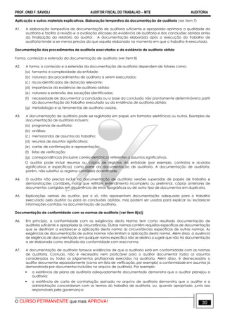 PROF. ONEI F. SAVIOLI AUDITOR FISCAL DO TRABALHO −−−− MTE AUDITORIA
O CURSO PERMANENTE que mais APROVA! 3030
Aplicação e outros materiais explicativos. Elaboração tempestiva da documentação de auditoria (ver item 7)
A1. A elaboração tempestiva de documentação de auditoria suficiente e apropriada aprimora a qualidade da
auditoria e facilita a revisão e a avaliação eficazes da evidência de auditoria e das conclusões obtidas antes
da finalização do relatório do auditor. A documentação elaborada após a execução do trabalho de
auditoria tende a ser menos precisa do que aquela elaborada no momento em que o trabalho é executado.
Documentação dos procedimentos de auditoria executados e da evidência de auditoria obtida
Forma, conteúdo e extensão da documentação de auditoria (ver item 8)
A2. A forma, o conteúdo e a extensão da documentação de auditoria dependem de fatores como:
(a) tamanho e complexidade da entidade;
(b) natureza dos procedimentos de auditoria a serem executados;
(c) riscos identificados de distorção relevante;
(d) importância da evidência de auditoria obtida;
(e) natureza e extensão das exceções identificadas;
(f) necessidade de documentar a conclusão ou a base da conclusão não prontamente determinável a partir
da documentação do trabalho executado ou da evidência de auditoria obtida;
(g) metodologia e as ferramentas de auditoria usadas.
A3. A documentação de auditoria pode ser registrada em papel, em formatos eletrônicos ou outros. Exemplos de
documentação de auditoria incluem:
(a) programas de auditoria;
(b) análises;
(c) memorandos de assuntos do trabalho;
(d) resumos de assuntos significativos;
(e) cartas de confirmação e representação;
(f) listas de verificação;
(g) correspondências (inclusive correio eletrônico) referentes a assuntos significativos.
O auditor pode incluir resumos ou cópias de registros da entidade (por exemplo, contratos e acordos
significativos e específicos) como parte da documentação de auditoria. A documentação de auditoria,
porém, não substitui os registros contábeis da entidade.
A4. O auditor não precisa incluir na documentação de auditoria versões superadas de papéis de trabalho e
demonstrações contábeis, notas que reflitam entendimento incompleto ou preliminar, cópias anteriores de
documentos corrigidos em decorrência de erros tipográficos ou de outro tipo de documentos em duplicata.
A5. Explicações verbais do auditor, por si só, não representam documentação adequada para o trabalho
executado pelo auditor ou para as conclusões obtidas, mas podem ser usadas para explicar ou esclarecer
informações contidas na documentação de auditoria.
Documentação de conformidade com as normas de auditoria (ver item 8(a))
A6. Em princípio, a conformidade com as exigências desta Norma tem como resultado documentação de
auditoria suficiente e apropriada às circunstâncias. Outras normas contêm requisitos específicos de documentação
que se destinam a esclarecer a aplicação desta norma às circunstâncias específicas de outras normas. As
exigências de documentação de outras normas não limitam a aplicação desta norma. Além disso, a ausência
de exigência de documentação em qualquer norma específica não se destina a sugerir que não há documentação
a ser elaborada como resultado da conformidade com essa norma.
A7. A documentação de auditoria fornece evidências de que a auditoria está em conformidade com as normas
de auditoria. Contudo, não é necessário nem praticável para o auditor documentar todos os assuntos
considerados ou todos os julgamentos profissionais exercidos na auditoria. Além disso, é desnecessário o
auditor documentar separadamente (como em lista de verificação, por exemplo) a conformidade em assuntos já
demonstrada por documentos incluídos no arquivo de auditoria. Por exemplo:
• a existência de plano de auditoria adequadamente documentado demonstra que o auditor planejou a
auditoria;
• a existência de carta de contratação assinada no arquivo de auditoria demonstra que o auditor e a
administração concordaram com os termos do trabalho de auditoria, ou, quando apropriado, junto aos
responsáveis pela governança;
 