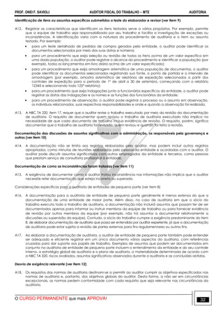PROF. ONEI F. SAVIOLI AUDITOR FISCAL DO TRABALHO −−−− MTE AUDITORIA
O CURSO PERMANENTE que mais APROVA! 3232
Identificação de itens ou assuntos específicos submetidos a teste do elaborador e revisor (ver item 9)
A12. Registrar as características que identificam os itens testados serve a vários propósitos. Por exemplo, permite
que a equipe de trabalho seja responsabilizada por seu trabalho e facilita a investigação de exceções ou
inconsistências. A identificação varia com a natureza do procedimento de auditoria e o item ou assunto
testado. Por exemplo:
• para um teste detalhado de pedidos de compra gerados pela entidade, o auditor pode identificar os
documentos selecionados por meio das suas datas e números;
• para um procedimento que exija seleção ou revisão de todos os itens acima de um valor específico em
uma dada população, o auditor pode registrar o alcance do procedimento e identificar a população (por
exemplo, todos os lançamentos em livro diário acima de um valor especificado);
• para um procedimento que exija amostragem sistemática de uma população de documentos, o auditor
pode identificar os documentos selecionados registrando sua fonte, o ponto de partida e o intervalo de
amostragem (por exemplo, amostra sistemática de relatórios de expedição selecionados a partir dos
controles de expedição para o período de 1° de abril a 30 de setembro, começando com o relatório
12345 e selecionando todo 125° relatório);
• para um procedimento que exija indagações junto a funcionários específicos da entidade, o auditor pode
registrar as datas das indagações e os nomes e as funções dos funcionários da entidade;
• para um procedimento de observação, o auditor pode registrar o processo ou o assunto em observação,
os indivíduos relacionados, suas respectivas responsabilidades e onde e quando a observação foi realizada.
A13. A NBC TA 220, item 17, requer que o auditor revise o trabalho executado por meio da revisão da documentação
de auditoria. O requisito de documentar quem revisou o trabalho de auditoria executado não implica na
necessidade de que cada documento de trabalho inclua evidência de revisão. O requisito, porém, significa
documentar que o trabalho de auditoria foi revisado, quem revisou e quando foi feita a revisão.
Documentação das discussões de assuntos significativos com a administração, os responsáveis pela governança e
outros (ver item 10)
A14. A documentação não se limita aos registros elaborados pelo auditor, mas podem incluir outros registros
apropriados, como minutas de reuniões elaboradas pelo pessoal da entidade e acordadas com o auditor. O
auditor pode discutir assuntos significativos com outros empregados da entidade e terceiros, como pessoas
que prestam serviço de consultoria profissional à entidade.
Documentação de como as inconsistências foram tratadas (ver item 11)
A15. A exigência de documentar como o auditor tratou inconsistência nas informações não implica que o auditor
necessite reter documentação que esteja incorreta ou superada.
Considerações específicas para a auditoria de entidades de pequeno porte (ver item 8)
A16. A documentação para a auditoria de entidade de pequeno porte geralmente é menos extensa do que a
documentação de uma entidade de maior porte. Além disso, no caso de auditoria em que o sócio do
trabalho executa todo o trabalho de auditoria, a documentação não incluirá assuntos que possam ter de ser
documentados apenas para informar ou instruir membros da equipe de trabalho ou para fornecer evidência
de revisão por outros membros da equipe (por exemplo, não há assuntos a documentar relativamente a
discussões ou supervisão da equipe). Contudo, o sócio do trabalho cumpre a exigência predominante do item
8, de elaborar documentação de auditoria que possa ser entendida por auditor experiente, já que a documentação
de auditoria pode estar sujeita a revisão de partes externas para fins regulamentares ou outros fins.
A17. Ao elaborar a documentação de auditoria, o auditor de entidade de pequeno porte também pode entender
ser adequado e eficiente registrar em um único documento vários aspectos da auditoria, com referências
cruzadas para dar suporte aos papéis de trabalho. Exemplos de assuntos que podem ser documentados em
conjunto na auditoria de entidade de pequeno porte incluem o entendimento da entidade e do seu controle
interno, a estratégia global de auditoria e o plano de auditoria, a materialidade determinada de acordo com
a NBC TA 320, riscos avaliados, assuntos significativos observados durante a auditoria e as conclusões obtidas.
Desvio de exigência relevante (ver item 12)
A18. Os requisitos das normas de auditoria destinam-se a permitir ao auditor cumprir os objetivos especificados nas
normas de auditoria e, portanto, dos objetivos globais do auditor. Desta forma, a não ser em circunstâncias
excepcionais, as normas pedem conformidade com cada requisito que seja relevante nas circunstâncias da
auditoria.
 