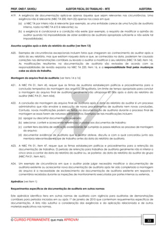 PROF. ONEI F. SAVIOLI AUDITOR FISCAL DO TRABALHO −−−− MTE AUDITORIA
O CURSO PERMANENTE que mais APROVA! 3333
A19. A exigência de documentação aplica-se apenas àquelas que sejam relevantes nas circunstâncias. Uma
exigência não é relevante (NBC TA 200, item 22) apenas nos casos em que:
(a) a NBC TA por inteiro não é relevante (por exemplo, se uma entidade carece de uma função de auditoria
interna, nada na NBC TA 610 é relevante); ou
(b) a exigência é condicional e a condição não existe (por exemplo, o requisito de modificar a opinião do
auditor quando há impossibilidade de obter evidência de auditoria apropriada suficiente e não existe tal
impossibilidade).
Assuntos surgidos após a data do relatório do auditor (ver item 13)
A20. Exemplos de circunstâncias excepcionais incluem fatos que chegaram ao conhecimento do auditor após a
data do seu relatório, mas que existiam naquela data e que, se conhecidos na data, poderiam ter causado
correções nas demonstrações contábeis ou levado o auditor a modificar o seu relatório (NBC TA 560, item 14).
As modificações resultantes na documentação de auditoria são revisadas de acordo com as
responsabilidades de revisão expostas na NBC TA 220, item 16, e a responsabilidade final pelas mudanças
cabe ao sócio do trabalho.
Montagem do arquivo final de auditoria (ver itens 14 a 16)
A21. A NBC PA 01, item 45, requer que as firmas de auditoria estabeleçam políticas e procedimentos para a
conclusão tempestiva da montagem dos arquivos de auditoria. Um limite de tempo apropriado para concluir
a montagem do arquivo final de auditoria geralmente não ultrapassa 60 dias após a data do relatório do
auditor (NBC PA 01, item A54).
A22. A conclusão da montagem do arquivo final de auditoria após a data do relatório do auditor é um processo
administrativo que não envolve a execução de novos procedimentos de auditoria nem novas conclusões.
Contudo, novas modificações podem ser feitas na documentação de auditoria durante o processo final de
montagem se essas forem de natureza administrativa. Exemplos de tais modificações incluem:
(a) apagar ou descartar documentação superada;
(b) selecionar, conferir e acrescentar referências cruzadas aos documentos de trabalho;
(c) conferir itens das listas de verificação evidenciando ter cumprido os passos relativos ao processo de montagem
do arquivo;
(d) documentar evidência de auditoria que o auditor obteve, discutiu e com a qual concordou junto aos
membros relevantes da equipe de trabalho antes da data do relatório de auditoria.
A23. A NBC PA 01, item 47, requer que as firmas estabeleçam políticas e procedimentos para a retenção da
documentação de trabalhos. O período de retenção para trabalhos de auditoria geralmente não é inferior a
cinco anos a contar da data do relatório do auditor ou, se posterior, da data do relatório do auditor do grupo
(NBC PA 01, item A61).
A24. Um exemplo de circunstância em que o auditor pode julgar necessário modificar a documentação de
auditoria existente ou acrescentar nova documentação de auditoria após ter sido completada a montagem
do arquivo é a necessidade de esclarecimento da documentação de auditoria existente em resposta a
comentários recebidos durante as inspeções de monitoramento executadas por partes internas ou externas.
Apêndice (ver item 1)
Requerimentos específicos de documentação de auditoria em outras normas
Este apêndice identifica itens em outras normas de auditoria com vigência para auditorias de demonstrações
contábeis para períodos iniciados em ou após 1º de janeiro de 2010 que contenham requerimentos específicos de
documentação. A lista não substitui a consideração das exigências e da aplicação relacionada e de outros
materiais explicativos nas normas.
 