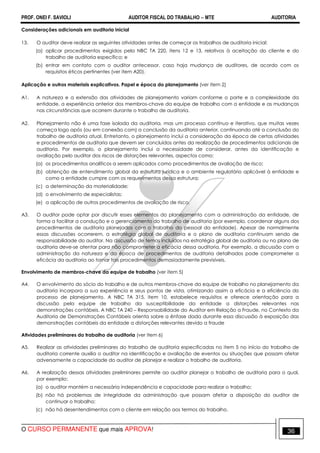 PROF. ONEI F. SAVIOLI AUDITOR FISCAL DO TRABALHO −−−− MTE AUDITORIA
O CURSO PERMANENTE que mais APROVA! 3636
Considerações adicionais em auditoria inicial
13. O auditor deve realizar as seguintes atividades antes de começar os trabalhos de auditoria inicial:
(a) aplicar procedimentos exigidos pela NBC TA 220, itens 12 e 13, relativos à aceitação do cliente e do
trabalho de auditoria específico; e
(b) entrar em contato com o auditor antecessor, caso haja mudança de auditores, de acordo com os
requisitos éticos pertinentes (ver item A20).
Aplicação e outros materiais explicativos. Papel e época do planejamento (ver item 2)
A1. A natureza e a extensão das atividades de planejamento variam conforme o porte e a complexidade da
entidade, a experiência anterior dos membros-chave da equipe de trabalho com a entidade e as mudanças
nas circunstâncias que ocorrem durante o trabalho de auditoria.
A2. Planejamento não é uma fase isolada da auditoria, mas um processo contínuo e iterativo, que muitas vezes
começa logo após (ou em conexão com) a conclusão da auditoria anterior, continuando até a conclusão do
trabalho de auditoria atual. Entretanto, o planejamento inclui a consideração da época de certas atividades
e procedimentos de auditoria que devem ser concluídos antes da realização de procedimentos adicionais de
auditoria. Por exemplo, o planejamento inclui a necessidade de considerar, antes da identificação e
avaliação pelo auditor dos riscos de distorções relevantes, aspectos como:
(a) os procedimentos analíticos a serem aplicados como procedimentos de avaliação de risco;
(b) obtenção de entendimento global da estrutura jurídica e o ambiente regulatório aplicável à entidade e
como a entidade cumpre com os requerimentos dessa estrutura;
(c) a determinação da materialidade;
(d) o envolvimento de especialistas;
(e) a aplicação de outros procedimentos de avaliação de risco.
A3. O auditor pode optar por discutir esses elementos do planejamento com a administração da entidade, de
forma a facilitar a condução e o gerenciamento do trabalho de auditoria (por exemplo, coordenar alguns dos
procedimentos de auditoria planejados com o trabalho do pessoal da entidade). Apesar de normalmente
essas discussões ocorrerem, a estratégia global de auditoria e o plano de auditoria continuam sendo de
responsabilidade do auditor. Na discussão de temas incluídos na estratégia global de auditoria ou no plano de
auditoria deve-se atentar para não comprometer a eficácia dessa auditoria. Por exemplo, a discussão com a
administração da natureza e da época de procedimentos de auditoria detalhados pode comprometer a
eficácia da auditoria ao tornar tais procedimentos demasiadamente previsíveis.
Envolvimento de membros-chave da equipe de trabalho (ver item 5)
A4. O envolvimento do sócio do trabalho e de outros membros-chave da equipe de trabalho no planejamento da
auditoria incorpora a sua experiência e seus pontos de vista, otimizando assim a eficácia e a eficiência do
processo de planejamento. A NBC TA 315, item 10, estabelece requisitos e oferece orientação para a
discussão pela equipe de trabalho da susceptibilidade da entidade a distorções relevantes nas
demonstrações contábeis. A NBC TA 240 – Responsabilidade do Auditor em Relação a Fraude, no Contexto da
Auditoria de Demonstrações Contábeis orienta sobre a ênfase dada durante essa discussão à exposição das
demonstrações contábeis da entidade a distorções relevantes devido a fraude
Atividades preliminares do trabalho de auditoria (ver item 6)
A5. Realizar as atividades preliminares do trabalho de auditoria especificadas no item 5 no início do trabalho de
auditoria corrente auxilia o auditor na identificação e avaliação de eventos ou situações que possam afetar
adversamente a capacidade do auditor de planejar e realizar o trabalho de auditoria.
A6. A realização dessas atividades preliminares permite ao auditor planejar o trabalho de auditoria para o qual,
por exemplo:
(a) o auditor mantém a necessária independência e capacidade para realizar o trabalho;
(b) não há problemas de integridade da administração que possam afetar a disposição do auditor de
continuar o trabalho;
(c) não há desentendimentos com o cliente em relação aos termos do trabalho.
 