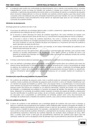 PROF. ONEI F. SAVIOLI AUDITOR FISCAL DO TRABALHO −−−− MTE AUDITORIA
O CURSO PERMANENTE que mais APROVA! 3737
A7. A avaliação pelo auditor da continuidade do relacionamento com o cliente e de requisitos éticos, incluindo
independência, ocorre ao longo do trabalho de auditoria à medida que mudam as circunstâncias e as
condições. A aplicação de procedimentos iniciais sobre a continuidade do cliente e a avaliação de requisitos
éticos (inclusive independência) no início do trabalho de auditoria corrente significa que estes devem estar
concluídos antes da realização de outras atividades importantes para esse trabalho. No caso de trabalhos de
auditoria recorrentes, esses procedimentos iniciais devem ser aplicados logo após (ou em conexão com) a
conclusão da auditoria anterior.
Atividades de planejamento
Estratégia global de auditoria (ver itens 7 e 8)
A8. O processo de definição da estratégia global auxilia o auditor a determinar, dependendo da conclusão dos
procedimentos de avaliação de risco, temas como:
(a) os recursos a serem alocados em áreas de auditoria específicas, tais como membros da equipe com
experiência adequada para áreas de alto risco ou o envolvimento de especialista em temas complexos;
(b) os recursos a alocar a áreas de auditoria específicas, tais como o número de membros da equipe
alocados para observar as contagens de estoque em locais relevantes, a extensão da revisão do trabalho
de outros auditores no caso de auditoria de grupo de empresas ou o orçamento de horas de auditoria a
serem alocadas nas áreas de alto risco;
(c) quando esses recursos devem ser alocados, por exemplo, se em etapa intermediária de auditoria ou em
determinada data-base de corte; e
(d) como esses recursos são gerenciados, direcionados e supervisionados, por exemplo, para quando estão
previstas as reuniões preparatórias e de atualização, como devem ocorrer as revisões do sócio e do
gerente do trabalho (por exemplo, em campo ou fora dele) e se devem ser realizadas revisões de controle
de qualidade do trabalho.
A9. O Anexo a esta Norma relaciona exemplos de considerações na definição da estratégia global de auditoria.
A10. Uma vez definida a estratégia global de auditoria, pode ser desenvolvido plano de auditoria para tratar dos
diversos temas identificados na estratégia global de auditoria, levando-se em conta a necessidade de atingir
os objetivos da auditoria por meio do uso eficiente dos recursos do auditor. A definição da estratégia global
de auditoria e o plano de auditoria detalhado não são necessariamente processos isolados ou sequenciais,
estando intimamente relacionados, uma vez que as mudanças em um podem resultar em mudanças no
outro.
Considerações específicas para entidades de pequeno porte
A11. Em auditoria de entidade de pequeno porte, toda a auditoria pode ser conduzida por equipe pequena de
auditoria. Muitas auditorias de entidades de pequeno porte envolvem o sócio do trabalho trabalhando com
um membro da equipe de trabalho ou sozinho. Com uma equipe menor, a coordenação e a comunicação
entre membros da equipe ficam facilitadas. A definição da estratégia global para a auditoria de entidade de
pequeno porte não precisa ser complexa ou um exercício demorado, variando de acordo com o tamanho
da entidade, a complexidade da auditoria e o tamanho da equipe de trabalho. Por exemplo, um memorando
breve, elaborado na conclusão da auditoria anterior, baseado na revisão dos papéis de trabalho e destacando
assuntos identificados na auditoria que acabou de ser concluída, atualizado no período corrente, com base
em discussões com o proprietário ou administrador da entidade, podem servir como documentação da
estratégia de auditoria para o trabalho de auditoria corrente, caso cubra os temas mencionados no item 8.
Plano de auditoria (ver item 9)
A12. O plano de auditoria é mais detalhado que a estratégia global de auditoria visto que inclui a natureza, a
época e a extensão dos procedimentos de auditoria a serem realizados pelos membros da equipe de trabalho. O
planejamento desses procedimentos de auditoria ocorre no decurso da auditoria, à medida que o plano de
auditoria para o trabalho é desenvolvido. Por exemplo, o planejamento dos procedimentos de avaliação de
riscos ocorre na fase inicial de auditoria. Entretanto, o planejamento da natureza, da época e da extensão de
procedimentos específicos adicionais de auditoria depende do resultado dessa avaliação de riscos. Além
disso, o auditor pode iniciar a execução de procedimentos adicionais de auditoria para alguns tipos de
operação, saldos de conta e divulgação antes de planejar todos os procedimentos adicionais de auditoria.
 