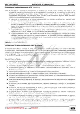 PROF. ONEI F. SAVIOLI AUDITOR FISCAL DO TRABALHO −−−− MTE AUDITORIA
O CURSO PERMANENTE que mais APROVA! 3939
Considerações adicionais em auditoria inicial (ver item 13)
A20. A finalidade e o objetivo do planejamento da auditoria não mudam caso a auditoria seja inicial ou em
trabalho recorrente. Entretanto, no caso de auditoria inicial, o auditor pode ter a necessidade de estender as
atividades de planejamento por falta da experiência anterior que é normalmente utilizada durante o
planejamento dos trabalhos. Para a auditoria inicial, o auditor pode considerar os seguintes temas adicionais
na definição da estratégia global e do plano de auditoria:
• exceto se for proibido por lei ou norma, manter contato com o auditor antecessor, por exemplo, para
conduzir a revisão de seus papéis de trabalho;
• quaisquer assuntos importantes (inclusive a aplicação de princípios contábeis ou de auditoria e normas de
elaboração de relatórios) discutidos com a administração e relacionados à escolha do auditor, a comunicação
desses temas aos responsáveis pela governança e como eles afetam a estratégia global de auditoria e o
plano de auditoria;
• os procedimentos de auditoria necessários para obter evidência de auditoria suficiente e apropriada
relativa aos saldos iniciais (ver NBC TA 510 – Trabalhos Iniciais – Saldos Iniciais);
• outros procedimentos exigidos pelo sistema de controle de qualidade da firma para trabalhos de auditoria
inicial (por exemplo, esse sistema pode exigir o envolvimento de outro sócio ou profissional experiente para
a revisão da estratégia global de auditoria antes de iniciar procedimentos de auditoria significativos ou de
revisão dos relatórios antes da sua emissão).
Apêndice (ver itens 7 e 8 e A8 a A11)
Considerações na definição da estratégia global de auditoria
O presente anexo oferece exemplos de temas que o auditor deve considerar na definição da estratégia global de
auditoria. Muitos desses temas também influenciam o plano de auditoria detalhado. Os exemplos apresentados
cobrem um amplo leque de temas aplicáveis a diversos trabalhos. Apesar de alguns temas mencionados a seguir
serem exigidos por outras normas de auditoria, nem todos os temas são relevantes para todo e qualquer trabalho de
auditoria e a relação não é necessariamente completa.
Características do trabalho
• a estrutura de relatório financeiro sobre o qual a informação financeira a ser auditada foi elaborada, inclusive
a eventual necessidade de conciliação com outra estrutura de relatório financeiro;
• a cobertura de auditoria prevista, inclusive o número e a localização de componentes a serem incluídos;
• a natureza das relações de controle entre a controladora e seus componentes que determinam como o
grupo será consolidado;
• a extensão em que a auditoria de componentes seja efetuada por outros auditores;
• a natureza dos segmentos de negócio, inclusive a necessidade de conhecimento especializado;
• a moeda de apresentação das demonstrações contábeis a ser utilizada, inclusive eventual necessidade de
conversão monetária da informação auditada;
• a necessidade de auditoria obrigatória de demonstrações contábeis individuais além da auditoria para fins de
consolidação;
• a disponibilidade do trabalho dos auditores internos e a extensão da eventual confiança do auditor nesse
trabalho;
• a utilização pela entidade de prestadores de serviço e como o auditor pode obter evidência relativa ao
desenho ou operação dos controles aplicados;
• a utilização prevista da evidência de auditoria obtida em auditorias anteriores, por exemplo, evidência de
auditoria relativa a procedimentos de avaliação de risco e testes de controle;
• o efeito da tecnologia da informação nos procedimentos de auditoria, inclusive a disponibilidade de dados e
a previsão de uso de técnicas de auditoria assistidas por computador;
• a coordenação da cobertura prevista e a época do trabalho de auditoria com revisão das informações
financeiras intermediárias, além do efeito das informações obtidas durante essas revisões sobre a auditoria;
• a disponibilidade do pessoal e dos dados do cliente.
 