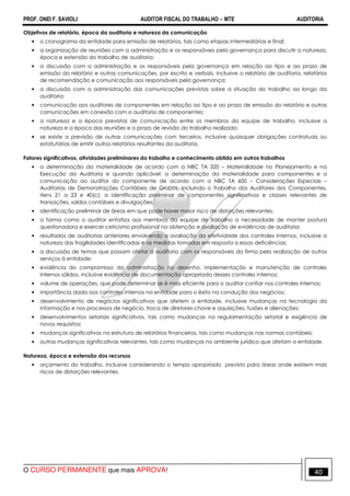 PROF. ONEI F. SAVIOLI AUDITOR FISCAL DO TRABALHO −−−− MTE AUDITORIA
O CURSO PERMANENTE que mais APROVA! 4040
Objetivos de relatório, época da auditoria e natureza da comunicação
• o cronograma da entidade para emissão de relatórios, tais como etapas intermediárias e final;
• a organização de reuniões com a administração e os responsáveis pela governança para discutir a natureza,
época e extensão do trabalho de auditoria;
• a discussão com a administração e os responsáveis pela governança em relação ao tipo e ao prazo de
emissão do relatório e outras comunicações, por escrito e verbais, inclusive o relatório de auditoria, relatórios
de recomendação e comunicação aos responsáveis pela governança;
• a discussão com a administração das comunicações previstas sobre a situação do trabalho ao longo da
auditoria;
• comunicação aos auditores de componentes em relação ao tipo e ao prazo de emissão do relatório e outras
comunicações em conexão com a auditoria de componentes;
• a natureza e a época previstas de comunicação entre os membros da equipe de trabalho, inclusive a
natureza e a época das reuniões e o prazo de revisão do trabalho realizado;
• se existe a previsão de outras comunicações com terceiros, inclusive quaisquer obrigações contratuais ou
estatutárias de emitir outros relatórios resultantes da auditoria.
Fatores significativos, atividades preliminares do trabalho e conhecimento obtido em outros trabalhos
• a determinação da materialidade de acordo com a NBC TA 320 – Materialidade no Planejamento e na
Execução da Auditoria e quando aplicável: a determinação da materialidade para componentes e a
comunicação ao auditor do componente de acordo com a NBC TA 600 – Considerações Especiais –
Auditorias de Demonstrações Contábeis de Grupos, Incluindo o Trabalho dos Auditores dos Componentes,
itens 21 a 23 e 40(c); a identificação preliminar de componentes significativos e classes relevantes de
transações, saldos contábeis e divulgações.
• identificação preliminar de áreas em que pode haver maior risco de distorções relevantes.
• a forma como o auditor enfatiza aos membros da equipe de trabalho a necessidade de manter postura
questionadora e exercer ceticismo profissional na obtenção e avaliação de evidências de auditoria;
• resultados de auditorias anteriores envolvendo a avaliação da efetividade dos controles internos, inclusive a
natureza das fragilidades identificadas e as medidas tomadas em resposta a essas deficiências;
• a discussão de temas que possam afetar a auditoria com os responsáveis da firma pela realização de outros
serviços à entidade;
• evidência do compromisso da administração no desenho, implementação e manutenção de controles
internos sólidos, inclusive evidência de documentação apropriada desses controles internos;
• volume de operações, que pode determinar se é mais eficiente para o auditor confiar nos controles internos;
• importância dada aos controles internos na entidade para o êxito na condução dos negócios;
• desenvolvimento de negócios significativos que afetem a entidade, inclusive mudanças na tecnologia da
informação e nos processos de negócio, troca de diretores-chave e aquisições, fusões e alienações;
• desenvolvimentos setoriais significativos, tais como mudanças na regulamentação setorial e exigência de
novos requisitos;
• mudanças significativas na estrutura de relatórios financeiros, tais como mudanças nas normas contábeis;
• outras mudanças significativas relevantes, tais como mudanças no ambiente jurídico que afetam a entidade.
Natureza, época e extensão dos recursos
• orçamento do trabalho, inclusive considerando o tempo apropriado previsto para áreas onde existem mais
riscos de distorções relevantes.
 