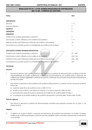 PROF. ONEI F. SAVIOLI AUDITOR FISCAL DO TRABALHO −−−− MTE AUDITORIA
O CURSO PERMANENTE que mais APROVA! 4141
RESOLUÇÃO CFC Nº. 1.217/09. NORMAS BRASILEIRAS DE CONTABILIDADE.
NBC TA 500 – EVIDÊNCIA DE AUDITORIA
Índice Item
INTRODUÇÃO
Alcance 1 – 2
Data de vigência 3
OBJETIVO 4
DEFINIÇÕES 5
REQUISITOS
Evidência de auditoria apropriada e suficiente 6
Informações a serem utilizadas como evidência de auditoria 7 – 9
Seleção de itens para testes para obtenção de evidência de auditoria 10
Inconsistência ou dúvidas quanto à confiabilidade da evidência de auditoria 11
APLICAÇÃO E OUTROS MATERIAIS EXPLICATIVOS
Evidência de auditoria apropriada e suficiente A1 – A25
Informações a serem utilizadas como evidência de auditoria A26 – A51
Seleção de itens para testes para obtenção de evidência de auditoria A52 – A56
Inconsistência ou dúvidas quanto à confiabilidade da evidência de auditoria A57
Introdução
Alcance
1. Esta Norma define o que constitui evidência de auditoria na auditoria de demonstrações contábeis e trata da
responsabilidade do auditor na definição e execução de procedimentos de auditoria para a obtenção de
evidência de auditoria apropriada e suficiente que permita a obtenção de conclusões razoáveis para fundamentar a
opinião do auditor.
2. Esta Norma é aplicável a toda evidência de auditoria obtida durante a auditoria. Outras normas de auditoria
tratam de:
a) aspectos específicos da auditoria como na NBC TA 315;
b) evidência de auditoria a ser obtida em relação a um tópico específico (NBC TA 570);
c) procedimentos específicos para a obtenção de evidência de auditoria (NBC TA 520); e
d) a avaliação se foi obtida evidência de auditoria apropriada e suficiente (NBC TA 200 e NBC TA 330).
Data de vigência
3. Esta Norma é aplicável a auditoria de demonstrações contábeis para períodos iniciados em ou após 1º. de
janeiro de 2010.
Objetivo
4. O objetivo do auditor é definir e executar procedimentos de auditoria que permitam ao auditor conseguir
evidência de auditoria apropriada e suficiente que lhe possibilitem obter conclusões razoáveis para fundamentar
a sua opinião.
 