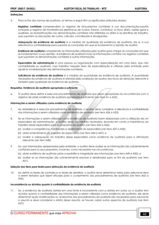 PROF. ONEI F. SAVIOLI AUDITOR FISCAL DO TRABALHO −−−− MTE AUDITORIA
O CURSO PERMANENTE que mais APROVA! 4242
Definições
5. Para os fins das normas de auditoria, os termos a seguir têm os significados atribuídos abaixo:
Registros contábeis compreendem os registros de lançamentos contábeis e sua documentação-suporte
(cheques e registros de transferências eletrônicas de fundos, faturas, contratos); os livros diário, razões geral e
auxiliares, as reclassificações nas demonstrações contábeis não refletidas no diário e as planilhas de trabalho,
que suportem as alocações de custos, cálculos, conciliações e divulgações.
Adequação da evidência de auditoria é a medida da qualidade da evidência de auditoria, isto é, a sua
relevância e confiabilidade para suportar as conclusões em que se fundamenta a opinião do auditor.
Evidência de auditoria compreende as informações utilizadas pelo auditor para chegar às conclusões em que
se fundamentam a sua opinião. A evidência de auditoria inclui as informações contidas nos registros contábeis
que suportam as demonstrações contábeis e outras informações.
Especialista da administração é uma pessoa ou organização com especialização em uma área, que não
contabilidade ou auditoria, cujo trabalho naquela área de especialização é utilizado pela entidade para
ajudá-la na elaboração das demonstrações contábeis.
Suficiência da evidência de auditoria é a medida da quantidade da evidência de auditoria. A quantidade
necessária da evidência de auditoria é afetada pela avaliação do auditor dos riscos de distorção relevante e
também pela qualidade da evidência de auditoria.
Requisitos. Evidência de auditoria apropriada e suficiente
6. O auditor deve definir e executar procedimentos de auditoria que sejam apropriados às circunstâncias com o
objetivo de obter evidência de auditoria apropriada e suficiente (ver itens A1 a A25).
Informações a serem utilizadas como evidência de auditoria
7. Ao estabelecer e executar procedimentos de auditoria, o auditor deve considerar a relevância e confiabilidade
das informações a serem utilizadas como evidência de auditoria (ver itens A26 a A33).
8. Se as informações a serem utilizadas como evidência de auditoria forem elaboradas com a utilização de um
especialista da administração, o auditor deve, na medida necessária, levando em conta a importância do
trabalho desse especialista para os propósitos do auditor (ver itens A34 a A36):
(a) avaliar a competência, habilidades e objetividade do especialista (ver itens A37 a A43);
(b) obter entendimento do trabalho do especialista (ver itens A44 a A47); e
(c) avaliar a adequação do trabalho desse especialista como evidência de auditoria para a afirmação
relevante (ver item A48).
9. Ao usar informações apresentadas pela entidade, o auditor deve avaliar se as informações são suficientemente
confiáveis para os seus propósitos, incluindo, como necessário nas circunstâncias:
(a) obter evidência de auditoria sobre a exatidão e integridade das informações (ver itens A49 e A50); e
(b) avaliar se as informações são suficientemente precisas e detalhadas para os fins da auditoria (ver item
A51).
Seleção dos itens para testes para obtenção da evidência de auditoria
10. Ao definir os testes de controles e os testes de detalhes, o auditor deve determinar meios para selecionar itens
a serem testados que sejam eficazes para o cumprimento dos procedimentos de auditoria (ver itens A52 a
A56).
Inconsistência ou dúvidas quanto à confiabilidade da evidência de auditoria
11. Se: a evidência de auditoria obtida em uma fonte é inconsistente com a obtida em outra; ou o auditor tem
dúvidas quanto à confiabilidade das informações a serem utilizadas como evidência de auditoria, ele deve
determinar quais modificações ou acréscimos aos procedimentos de auditoria são necessários para solucionar
o assunto e deve considerar o efeito desse assunto, se houver, sobre outros aspectos da auditoria (ver item
A57).
 