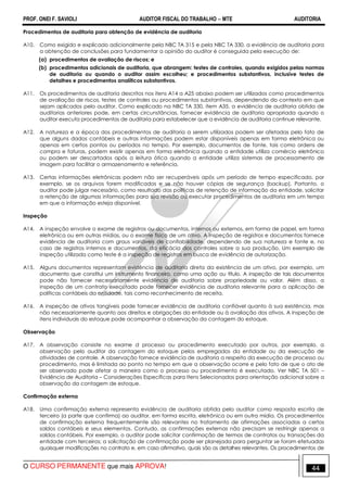 PROF. ONEI F. SAVIOLI AUDITOR FISCAL DO TRABALHO −−−− MTE AUDITORIA
O CURSO PERMANENTE que mais APROVA! 4444
Procedimentos de auditoria para obtenção de evidência de auditoria
A10. Como exigido e explicado adicionalmente pela NBC TA 315 e pela NBC TA 330, a evidência de auditoria para
a obtenção de conclusões para fundamentar a opinião do auditor é conseguida pela execução de:
(a) procedimentos de avaliação de riscos; e
(b) procedimentos adicionais de auditoria, que abrangem: testes de controles, quando exigidos pelas normas
de auditoria ou quando o auditor assim escolheu; e procedimentos substantivos, inclusive testes de
detalhes e procedimentos analíticos substantivos.
A11. Os procedimentos de auditoria descritos nos itens A14 a A25 abaixo podem ser utilizados como procedimentos
de avaliação de riscos, testes de controles ou procedimentos substantivos, dependendo do contexto em que
sejam aplicados pelo auditor. Como explicado na NBC TA 330, item A35, a evidência de auditoria obtida de
auditorias anteriores pode, em certas circunstâncias, fornecer evidência de auditoria apropriada quando o
auditor executa procedimentos de auditoria para estabelecer que a evidência de auditoria continue relevante.
A12. A natureza e a época dos procedimentos de auditoria a serem utilizados podem ser afetadas pelo fato de
que alguns dados contábeis e outras informações podem estar disponíveis apenas em forma eletrônica ou
apenas em certos pontos ou períodos no tempo. Por exemplo, documentos de fonte, tais como ordens de
compra e faturas, podem existir apenas em forma eletrônica quando a entidade utiliza comércio eletrônico
ou podem ser descartados após a leitura ótica quando a entidade utiliza sistemas de processamento de
imagem para facilitar o armazenamento e referência.
A13. Certas informações eletrônicas podem não ser recuperáveis após um período de tempo especificado, por
exemplo, se os arquivos forem modificados e se não houver cópias de segurança (backup). Portanto, o
auditor pode julgar necessário, como resultado das políticas de retenção de informação da entidade, solicitar
a retenção de algumas informações para sua revisão ou executar procedimentos de auditoria em um tempo
em que a informação esteja disponível.
Inspeção
A14. A inspeção envolve o exame de registros ou documentos, internos ou externos, em forma de papel, em forma
eletrônica ou em outras mídias, ou o exame físico de um ativo. A inspeção de registros e documentos fornece
evidência de auditoria com graus variáveis de confiabilidade, dependendo de sua natureza e fonte e, no
caso de registros internos e documentos, da eficácia dos controles sobre a sua produção. Um exemplo de
inspeção utilizada como teste é a inspeção de registros em busca de evidência de autorização.
A15. Alguns documentos representam evidência de auditoria direta da existência de um ativo, por exemplo, um
documento que constitui um instrumento financeiro, como uma ação ou título. A inspeção de tais documentos
pode não fornecer necessariamente evidência de auditoria sobre propriedade ou valor. Além disso, a
inspeção de um contrato executado pode fornecer evidência de auditoria relevante para a aplicação de
políticas contábeis da entidade, tais como reconhecimento de receita.
A16. A inspeção de ativos tangíveis pode fornecer evidência de auditoria confiável quanto à sua existência, mas
não necessariamente quanto aos direitos e obrigações da entidade ou à avaliação dos ativos. A inspeção de
itens individuais do estoque pode acompanhar a observação da contagem do estoque.
Observação
A17. A observação consiste no exame d processo ou procedimento executado por outros, por exemplo, a
observação pelo auditor da contagem do estoque pelos empregados da entidade ou da execução de
atividades de controle. A observação fornece evidência de auditoria a respeito da execução de processo ou
procedimento, mas é limitada ao ponto no tempo em que a observação ocorre e pelo fato de que o ato de
ser observado pode afetar a maneira como o processo ou procedimento é executado. Ver NBC TA 501 –
Evidência de Auditoria – Considerações Específicas para Itens Selecionados para orientação adicional sobre a
observação da contagem de estoque.
Confirmação externa
A18. Uma confirmação externa representa evidência de auditoria obtida pelo auditor como resposta escrita de
terceiro (a parte que confirma) ao auditor, em forma escrita, eletrônica ou em outra mídia. Os procedimentos
de confirmação externa frequentemente são relevantes no tratamento de afirmações associadas a certos
saldos contábeis e seus elementos. Contudo, as confirmações externas não precisam se restringir apenas a
saldos contábeis. Por exemplo, o auditor pode solicitar confirmação de termos de contratos ou transações da
entidade com terceiros; a solicitação de confirmação pode ser planejada para perguntar se foram efetuadas
quaisquer modificações no contrato e, em caso afirmativo, quais são os detalhes relevantes. Os procedimentos de
 