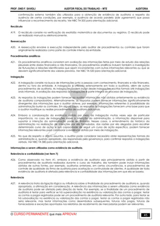 PROF. ONEI F. SAVIOLI AUDITOR FISCAL DO TRABALHO −−−− MTE AUDITORIA
O CURSO PERMANENTE que mais APROVA! 4545
confirmação externa também são utilizados para a obtenção de evidência de auditoria a respeito da
ausência de certas condições, por exemplo, a ausência de acordo paralelo (side agreement) que possa
influenciar o reconhecimento da receita. Ver NBC TA 505 para orientação adicional.
Recálculo
A19. O recálculo consiste na verificação da exatidão matemática de documentos ou registros. O recálculo pode
ser realizado manual ou eletronicamente.
Reexecução
A20. A reexecução envolve a execução independente pelo auditor de procedimentos ou controles que foram
originalmente realizados como parte do controle interno da entidade.
Procedimentos analíticos
A21. Os procedimentos analíticos consistem em avaliação das informações feitas por meio de estudo das relações
plausíveis entre dados financeiros e não financeiros. Os procedimentos analíticos incluem também a investigação
de flutuações e relações identificadas que sejam inconsistentes com outras informações relevantes ou que se
desviem significativamente dos valores previstos. Ver NBC TA 520 para orientação adicional.
Indagação
A22. A indagação consiste na busca de informações junto a pessoas com conhecimento, financeiro e não financeiro,
dentro ou fora da entidade. A indagação é utilizada extensamente em toda a auditoria, além de outros
procedimentos de auditoria. As indagações podem incluir desde indagações escritas formais até indagações
orais informais. A avaliação das respostas às indagações é parte integral do processo de indagação.
A23. As respostas às indagações podem fornecer ao auditor informações não obtidas anteriormente ou evidência
de auditoria comprobatória. Alternativamente, as respostas podem fornecer informações significativamente
divergentes das informações que o auditor obteve, por exemplo, informações referentes à possibilidade da
administração burlar os controles. Em alguns casos, as respostas às indagações fornecem uma base para que
o auditor modifique ou realize procedimentos de auditoria adicionais.
A24. Embora a corroboração da evidência obtida por meio da indagação muitas vezes seja de particular
importância, no caso de indagações sobre a intenção da administração, a informação disponível para
suportar a intenção da administração pode ser limitada. Nesses casos, o entendimento do histórico da
administração na realização de intenções por ela formuladas, das razões por ela alegadas para escolher
determinado curso de ação, e sua capacidade de seguir um curso de ação específico, podem fornecer
informações relevantes para corroborar a evidência obtida por meio de indagação.
A25. No que diz respeito a alguns assuntos, o auditor pode considerar necessário obter representações formais da
administração e, quando apropriado, dos responsáveis pela governança, para confirmar respostas a indagações
verbais. Ver NBC TA 580 para orientação adicional.
Informações a serem utilizadas como evidência de auditoria.
Relevância e confiabilidade (ver item 7)
A26. Como observado no item A1, embora a evidência de auditoria seja principalmente obtida a partir de
procedimentos de auditoria realizados durante o curso do trabalho, ela também pode incluir informações
obtidas de outras fontes, por exemplo, auditorias anteriores, em certas circunstâncias, e procedimentos de
controle de qualidade da firma de auditoria para aceitação e continuidade de clientes. A qualidade de toda
evidência de auditoria é afetada pela relevância e confiabilidade das informações em que ela se baseia.
Relevância
A27. A relevância trata da ligação lógica ou influência sobre a finalidade do procedimento de auditoria e, quando
apropriado, a afirmação em consideração. A relevância das informações a serem utilizadas como evidência
de auditoria pode ser afetada pela direção do teste. Por exemplo, se a finalidade de um procedimento de
auditoria é testar para verificar se há superavaliação na existência ou valorização das contas a pagar, testar
as contas a pagar registradas pode ser um procedimento de auditoria relevante. Por outro lado, para testar se
há subavaliação na existência ou valorização das contas a pagar, testar as contas a pagar registradas não
seria relevante, mas testar informações como desembolsos subsequentes, faturas não pagas, faturas de
fornecedores e exceções apontadas nos relatórios de recebimento de mercadorias podem ser relevantes.
 