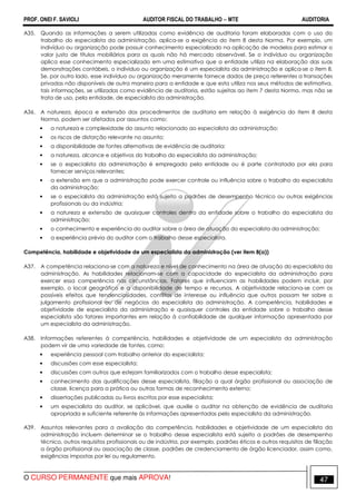 PROF. ONEI F. SAVIOLI AUDITOR FISCAL DO TRABALHO −−−− MTE AUDITORIA
O CURSO PERMANENTE que mais APROVA! 4747
A35. Quando as informações a serem utilizadas como evidência de auditoria foram elaboradas com o uso do
trabalho do especialista da administração, aplica-se a exigência do item 8 desta Norma. Por exemplo, um
indivíduo ou organização pode possuir conhecimento especializado na aplicação de modelos para estimar o
valor justo de títulos mobiliários para os quais não há mercado observável. Se o indivíduo ou organização
aplica esse conhecimento especializado em uma estimativa que a entidade utiliza na elaboração das suas
demonstrações contábeis, o indivíduo ou organização é um especialista da administração e aplica-se o item 8.
Se, por outro lado, esse indivíduo ou organização meramente fornece dados de preço referentes a transações
privadas não disponíveis de outra maneira para a entidade e que esta utiliza nos seus métodos de estimativa,
tais informações, se utilizadas como evidência de auditoria, estão sujeitas ao item 7 desta Norma, mas não se
trata de uso, pela entidade, de especialista da administração.
A36. A natureza, época e extensão dos procedimentos de auditoria em relação à exigência do item 8 desta
Norma, podem ser afetados por assuntos como:
• a natureza e complexidade do assunto relacionado ao especialista da administração;
• os riscos de distorção relevante no assunto;
• a disponibilidade de fontes alternativas de evidência de auditoria;
• a natureza, alcance e objetivos do trabalho do especialista da administração;
• se o especialista da administração é empregado pela entidade ou é parte contratada por ela para
fornecer serviços relevantes;
• a extensão em que a administração pode exercer controle ou influência sobre o trabalho do especialista
da administração;
• se o especialista da administração está sujeito a padrões de desempenho técnico ou outras exigências
profissionais ou da indústria;
• a natureza e extensão de quaisquer controles dentro da entidade sobre o trabalho do especialista da
administração;
• o conhecimento e experiência do auditor sobre a área de atuação do especialista da administração;
• a experiência prévia do auditor com o trabalho desse especialista.
Competência, habilidade e objetividade de um especialista da administração (ver item 8(a))
A37. A competência relaciona-se com a natureza e nível de conhecimento na área de atuação do especialista da
administração. As habilidades relacionam-se com a capacidade do especialista da administração para
exercer essa competência nas circunstâncias. Fatores que influenciam as habilidades podem incluir, por
exemplo, o local geográfico e a disponibilidade de tempo e recursos. A objetividade relaciona-se com os
possíveis efeitos que tendenciosidades, conflitos de interesse ou influência que outros possam ter sobre o
julgamento profissional ou de negócios do especialista da administração. A competência, habilidades e
objetividade de especialista da administração e quaisquer controles da entidade sobre o trabalho desse
especialista são fatores importantes em relação à confiabilidade de qualquer informação apresentada por
um especialista da administração.
A38. Informações referentes à competência, habilidades e objetividade de um especialista da administração
podem vir de uma variedade de fontes, como:
• experiência pessoal com trabalho anterior do especialista;
• discussões com esse especialista;
• discussões com outros que estejam familiarizados com o trabalho desse especialista;
• conhecimento das qualificações desse especialista, filiação a qual órgão profissional ou associação de
classe, licença para a prática ou outras formas de reconhecimento externo;
• dissertações publicadas ou livros escritos por esse especialista;
• um especialista do auditor, se aplicável, que auxilie o auditor na obtenção de evidência de auditoria
apropriada e suficiente referente às informações apresentadas pelo especialista da administração.
A39. Assuntos relevantes para a avaliação da competência, habilidades e objetividade de um especialista da
administração incluem determinar se o trabalho desse especialista está sujeito a padrões de desempenho
técnico, outros requisitos profissionais ou de indústria, por exemplo, padrões éticos e outros requisitos de filiação
a órgão profissional ou associação de classe, padrões de credenciamento de órgão licenciador, assim como,
exigências impostas por lei ou regulamento.
 