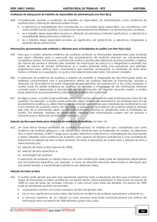 PROF. ONEI F. SAVIOLI AUDITOR FISCAL DO TRABALHO −−−− MTE AUDITORIA
O CURSO PERMANENTE que mais APROVA! 4949
Avaliação da adequação do trabalho do especialista da administração (ver item 8(c))
A48. Considerações durante a avaliação do trabalho do especialista da administração como evidência de
auditoria para a afirmação relevante podem incluir:
• a relevância e razoabilidade das constatações ou conclusões desse especialista, sua consistência com
outras evidências de auditoria, e se elas foram apropriadamente refletidas nas demonstrações contábeis;
• se o trabalho desse especialista envolve a utilização de premissas e métodos significativos, a relevância e
razoabilidade dessas premissas e métodos; e
• se o trabalho desse especialista envolve uso significativo de dados-fonte, a relevância, integridade e
exatidão desses dados-fonte.
Informações apresentadas pela entidade e utilizadas para as finalidades do auditor (ver item 9(a) e (b))
A49. Para que o auditor obtenha evidência de auditoria confiável, as informações apresentadas pela entidade
que sejam utilizadas para a execução dos procedimentos de auditoria precisam ser suficientemente
completas e exatas. Por exemplo, a eficácia de auditar a receita pela aplicação de preços-padrão a registros
de volume de vendas é afetada pela exatidão da informação de preços e a integridade e exatidão dos
dados de volume de vendas. Similarmente, se o auditor pretende testar uma população (por exemplo,
pagamentos) para verificar certa característica (por exemplo, autorização), os resultados do teste serão
menos confiáveis se a população, na qual os itens selecionados para teste, não estiver completa.
A50. A obtenção de evidência de auditoria a respeito da exatidão e integridade de tais informações pode ser
realizada conjuntamente com o procedimento efetivo de auditoria aplicado às informações, quando a
obtenção de tal evidência for parte integrante do procedimento de auditoria em si. Em outras situações, o
auditor pode ter obtido evidência de auditoria da exatidão e integridade de tais informações testando
controles sobre a elaboração e manutenção de tais informações. Em algumas situações, porém, o auditor
pode determinar que procedimentos adicionais de auditoria são necessários.
A51. Em alguns casos, o auditor pode pretender utilizar informações apresentadas pela entidade para outros fins de
auditoria. Por exemplo, o auditor pode pretender utilizar medidas de desempenho da entidade para fins de
procedimentos analíticos ou utilizar informações da entidade apresentadas para atividades de monitoramento, tais
como relatório de auditoria interna. Em tais casos, a adequação da evidência de auditoria obtida é afetada
pelo fato de as informações serem ou não suficientemente precisas ou detalhadas para as finalidades do
auditor. Por exemplo, medidas de desempenho utilizadas pela administração podem não ser precisas o
suficiente para a detecção de distorções relevantes.
Seleção de itens para testes para obtenção de evidência de auditoria (ver item 10)
A52. Um teste eficaz fornece evidência de auditoria apropriada na medida em que, considerada com outra
evidência de auditoria obtida ou a ser obtida, será suficiente para as finalidades do auditor. Ao selecionar
itens a serem testados, o item 7 exige que o auditor determine a relevância e confiabilidade das informações
a serem utilizadas como evidência de auditoria; outro aspecto da eficácia (suficiência) é uma consideração
importante na seleção de itens a serem testados. Os meios à disposição do auditor para a seleção de itens a
serem testados são:
(a) seleção de todos os itens (exame de 100%);
(b) seleção de itens específicos; e
(c) amostragem de auditoria.
A aplicação de qualquer um desses meios ou de uma combinação deles pode ser apropriada dependendo
das circunstâncias específicas, por exemplo, os riscos de distorção relevante relacionados à afirmação que
está sendo testada, e a praticidade e eficiência dos diferentes meios.
Seleção de todos os itens
A53. O auditor pode decidir que será mais apropriado examinar toda a população de itens que constituem uma
classe de transações ou saldo contábil (ou um estrato dentro dessa população). É improvável um exame de
100% no caso de testes de controles; contudo, é mais comum para testes de detalhes. Um exame de 100%
pode ser apropriado quando, por exemplo:
• a população constitui um número pequeno de itens de grande valor;
• há um risco significativo e outros meios não fornecem evidência de auditoria apropriada e suficiente; ou
• a natureza repetitiva de um cálculo ou outro processo executado automaticamente por sistema de
informação torna um exame de 100% eficiente quanto aos custos.
 