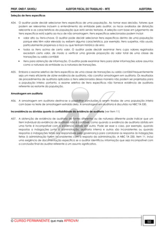 PROF. ONEI F. SAVIOLI AUDITOR FISCAL DO TRABALHO −−−− MTE AUDITORIA
O CURSO PERMANENTE que mais APROVA! 5050
Seleção de itens específicos
A54. O auditor pode decidir selecionar itens específicos de uma população. Ao tomar essa decisão, fatores que
podem ser relevantes incluem o entendimento da entidade pelo auditor, os riscos avaliados de distorção
relevante e as características da população que está sendo testada. A seleção com base em julgamento de
itens específicos está sujeita ao risco de não amostragem. Itens específicos selecionados podem incluir:
• valor alto ou itens-chave. O auditor pode decidir selecionar itens específicos dentro de uma população
porque eles têm valor elevado ou exibem alguma característica, por exemplo, itens suspeitos, não usuais,
particularmente propensos a risco ou que tenham histórico de erro;
• todos os itens acima de certo valor. O auditor pode decidir examinar itens cujos valores registrados
excedam certo valor, de modo a verificar uma grande proporção do valor total de uma classe de
transações ou saldo contábil;
• itens para obtenção de informação. O auditor pode examinar itens para obter informações sobre assuntos
como a natureza da entidade ou a natureza de transações.
A55. Embora o exame seletivo de itens específicos de uma classe de transações ou saldo contábil frequentemente
seja um meio eficiente de obter evidência de auditoria, não constitui amostragem em auditoria. Os resultados
de procedimentos de auditoria aplicados a itens selecionados dessa maneira não podem ser projetados para
a população inteira; portanto, o exame seletivo de itens específicos não fornece evidência de auditoria
referente ao restante da população.
Amostragem em auditoria
A56. A amostragem em auditoria destina-se a possibilitar conclusões a serem tiradas de uma população inteira
com base no teste de amostragem extraída dela. A amostragem em auditoria é discutida na NBC TA 530.
Inconsistência ou dúvidas quanto à confiabilidade da evidência de auditoria (ver item 11)
A57. A obtenção de evidência de auditoria de fontes diferentes ou de natureza diferente pode indicar que um
item individual da evidência de auditoria não é confiável, como quando a evidência de auditoria obtida em
uma fonte é incompatível com a evidência obtida em outra. Pode ser esse o caso, por exemplo, quando
respostas a indagações junto à administração, auditoria interna e outros são inconsistentes ou quando
respostas a indagações feitas aos responsáveis pela governança para corroborar as respostas às indagações
feitas à administração forem inconsistentes com a resposta da administração. A NBC TA 230, item 11, inclui
uma exigência de documentação específica se o auditor identificou informação que seja incompatível com
a conclusão final do auditor referente a um assunto significativo.
 