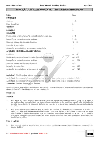 PROF. ONEI F. SAVIOLI AUDITOR FISCAL DO TRABALHO −−−− MTE AUDITORIA
O CURSO PERMANENTE que mais APROVA! 5151
RESOLUÇÃO CFC Nº. 1.222/09. APROVA A NBC TA 530 – AMOSTRAGEM EM AUDITORIA
Índice Item
INTRODUÇÃO
Alcance 1 − 2
Data de vigência 3
OBJETIVO 4
DEFINIÇÕES 5
REQUISITOS
Definição da amostra, tamanho e seleção dos itens para teste 6 − 8
Execução de procedimentos de auditoria 9 − 11
Natureza e causa de desvios e distorções 12 − 13
Projeção de distorções 14
Avaliação do resultado da amostragem em auditoria 15
APLICAÇÃO E OUTROS MATERIAIS EXPLICATIVOS
Definições A1 − A3
Definição da amostra, tamanho e seleção dos itens para teste A4 − A13
Execução de procedimentos de auditoria A14 − A16
Natureza e causa de desvios e distorções A17
Projeção de distorções A18 − A20
Avaliação do resultado da amostragem de auditoria A21 − A23
Apêndice 1: Estratificação e seleção com base em valor
Apêndice 2: Exemplos de fatores que influenciam o tamanho da amostra para os testes de controles
Apêndice 3: Exemplos de fatores que influenciam o tamanho da amostra para os testes de detalhes
Apêndice 4: Métodos de seleção da amostra
Esta Norma deve ser lida juntamente com a NBC TA 200 – Objetivos Gerais do Auditor Independente e a Condução
da Auditoria em Conformidade com Normas de Auditoria.
Introdução
Alcance
1. Esta Norma se aplica quando o auditor independente decide usar amostragem na execução de procedimentos
de auditoria. Essa Norma trata do uso de amostragem estatística e não estatística na definição e seleção da
amostra de auditoria, na execução de testes de controles e de detalhes e na avaliação dos resultados da
amostra.
2. Esta Norma complementa a NBC TA 500 – Evidência de Auditoria, que trata da responsabilidade do auditor na
definição e execução de procedimentos de auditoria para obter evidência de auditoria apropriada e suficiente
para chegar a conclusões razoáveis que fundamentem sua opinião de auditoria. A NBC TA 500 fornece
orientação sobre os meios disponíveis para o auditor selecionar os itens para teste, dos quais a amostragem de
auditoria é um deles.
Data de vigência
3. Esta Norma é aplicável a auditoria de demonstrações contábeis para os períodos iniciados em ou após 1º. de
janeiro de 2010.
 