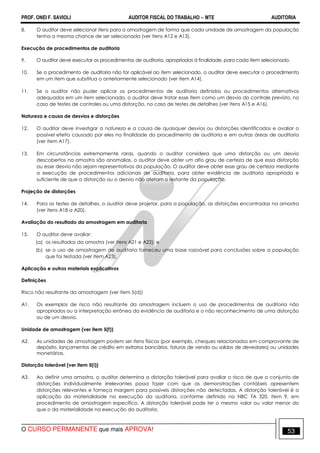PROF. ONEI F. SAVIOLI AUDITOR FISCAL DO TRABALHO −−−− MTE AUDITORIA
O CURSO PERMANENTE que mais APROVA! 5353
8. O auditor deve selecionar itens para a amostragem de forma que cada unidade de amostragem da população
tenha a mesma chance de ser selecionada (ver itens A12 e A13).
Execução de procedimentos de auditoria
9. O auditor deve executar os procedimentos de auditoria, apropriados à finalidade, para cada item selecionado.
10. Se o procedimento de auditoria não for aplicável ao item selecionado, o auditor deve executar o procedimento
em um item que substitua o anteriormente selecionado (ver item A14).
11. Se o auditor não puder aplicar os procedimentos de auditoria definidos ou procedimentos alternativos
adequados em um item selecionado, o auditor deve tratar esse item como um desvio do controle previsto, no
caso de testes de controles ou uma distorção, no caso de testes de detalhes (ver itens A15 e A16).
Natureza e causa de desvios e distorções
12. O auditor deve investigar a natureza e a causa de quaisquer desvios ou distorções identificados e avaliar o
possível efeito causado por eles na finalidade do procedimento de auditoria e em outras áreas de auditoria
(ver item A17).
13. Em circunstâncias extremamente raras, quando o auditor considera que uma distorção ou um desvio
descobertos na amostra são anomalias, o auditor deve obter um alto grau de certeza de que essa distorção
ou esse desvio não sejam representativos da população. O auditor deve obter esse grau de certeza mediante
a execução de procedimentos adicionais de auditoria, para obter evidência de auditoria apropriada e
suficiente de que a distorção ou o desvio não afetam o restante da população.
Projeção de distorções
14. Para os testes de detalhes, o auditor deve projetar, para a população, as distorções encontradas na amostra
(ver itens A18 a A20).
Avaliação do resultado da amostragem em auditoria
15. O auditor deve avaliar:
(a) os resultados da amostra (ver itens A21 e A22); e
(b) se o uso de amostragem de auditoria forneceu uma base razoável para conclusões sobre a população
que foi testada (ver item A23).
Aplicação e outros materiais explicativos
Definições
Risco não resultante da amostragem (ver item 5(d))
A1. Os exemplos de risco não resultante da amostragem incluem o uso de procedimentos de auditoria não
apropriados ou a interpretação errônea da evidência de auditoria e o não reconhecimento de uma distorção
ou de um desvio.
Unidade de amostragem (ver item 5(f))
A2. As unidades de amostragem podem ser itens físicos (por exemplo, cheques relacionados em comprovante de
depósito, lançamentos de crédito em extratos bancários, faturas de venda ou saldos de devedores) ou unidades
monetárias.
Distorção tolerável (ver item 5(i))
A3. Ao definir uma amostra, o auditor determina a distorção tolerável para avaliar o risco de que o conjunto de
distorções individualmente irrelevantes possa fazer com que as demonstrações contábeis apresentem
distorções relevantes e forneça margem para possíveis distorções não detectadas. A distorção tolerável é a
aplicação da materialidade na execução da auditoria, conforme definido na NBC TA 320, item 9, em
procedimento de amostragem específico. A distorção tolerável pode ter o mesmo valor ou valor menor do
que o da materialidade na execução da auditoria.
 