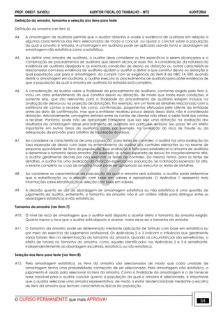 PROF. ONEI F. SAVIOLI AUDITOR FISCAL DO TRABALHO −−−− MTE AUDITORIA
O CURSO PERMANENTE que mais APROVA! 5454
Definição da amostra, tamanho e seleção dos itens para teste
Definição da amostra (ver item 6)
A4. A amostragem de auditoria permite que o auditor obtenha e avalie a evidência de auditoria em relação a
algumas características dos itens selecionados de modo a concluir, ou ajudar a concluir sobre a população
da qual a amostra é retirada. A amostragem em auditoria pode ser aplicada usando tanto a abordagem de
amostragem não estatística como a estatística.
A5. Ao definir uma amostra de auditoria, o auditor deve considerar os fins específicos a serem alcançados e a
combinação de procedimentos de auditoria que devem alcançar esses fins. A consideração da natureza da
evidência de auditoria desejada e as eventuais condições de desvio ou distorção ou outras características
relacionadas com essa evidência de auditoria ajudam o auditor a definir o que constitui desvio ou distorção e
qual população usar para a amostragem. Ao cumprir com as exigências do item 8 da NBC TA 500, quando
definir a amostragem em auditoria, o auditor executa os procedimentos de auditoria para obter evidência de
que a população da qual a amostra de auditoria foi extraída está completa.
A6. A consideração do auditor sobre a finalidade do procedimento de auditoria, conforme exigido pelo item 6,
inclui um claro entendimento do que constitui desvio ou distorção, de modo que todas essas condições, e
somente elas, que são relevantes para a finalidade do procedimento de auditoria estejam inclusas na
avaliação de desvios ou na projeção de distorções. Por exemplo, em um teste de detalhes relacionado com a
existência de contas a receber tais como, confirmação, pagamentos efetuados pelo cliente da entidade
antes da data de confirmação, mas que a entidade recebeu pouco depois dessa data, não é considerada
distorção. Adicionalmente, um registro errôneo entre as contas de clientes não afeta o saldo total das contas
a receber. Portanto, pode não ser apropriado considerar que isso seja uma distorção na avaliação dos
resultados da amostragem desse procedimento de auditoria em particular, embora isso possa ter um efeito
importante em outras áreas da auditoria, como por exemplo, na avaliação do risco de fraude ou da
adequação da provisão para créditos de liquidação duvidosa.
A7. Ao considerar as características de uma população, para testes de controles, o auditor faz uma avaliação da
taxa esperada de desvio com base no entendimento do auditor dos controles relevantes ou no exame de
pequena quantidade de itens da população. Essa avaliação é feita para estabelecer a amostra de auditoria
e determinar o tamanho dessa amostra. Por exemplo, se a taxa esperada de desvio for inaceitavelmente alta,
o auditor geralmente decide por não executar os testes de controles. Da mesma forma, para os testes de
detalhes, o auditor faz uma avaliação da distorção esperada na população. Se a distorção esperada for alta,
o exame completo ou o uso de amostra maior pode ser apropriado ao executar os testes de detalhes.
A8. Ao considerar as características da população da qual a amostra será extraída, o auditor pode determinar
que a estratificação ou a seleção com base em valores é apropriada. O Apêndice 1 apresenta mais
informações sobre estratificação e seleção com base em valores.
A9. A decisão quanto ao uso de abordagem de amostragem estatística ou não estatística é uma questão de
julgamento do auditor, entretanto, o tamanho da amostra não é um critério válido para distinguir entre as
abordagens estatísticas e não estatísticas.
Tamanho da amostra (ver item 7)
A10. O nível de risco de amostragem que o auditor está disposto a aceitar afeta o tamanho da amostra exigido.
Quanto menor o risco que o auditor está disposto a aceitar, maior deve ser o tamanho da amostra.
A11. O tamanho da amostra pode ser determinado mediante aplicação de fórmula com base em estatística ou
por meio do exercício do julgamento profissional. Os Apêndices 2 e 3 indicam a influência que geralmente
vários fatores têm na determinação do tamanho da amostra. Quando as circunstâncias são semelhantes, o
efeito de fatores no tamanho da amostra, como aqueles identificados nos Apêndices 2 e 3 é semelhante,
independentemente da abordagem escolhida, estatística ou não estatística.
Seleção dos itens para teste (ver item 8)
A12. Pela amostragem estatística, os itens da amostra são selecionados de modo que cada unidade de
amostragem tenha uma probabilidade conhecida de ser selecionada. Pela amostragem não estatística, o
julgamento é usado para selecionar os itens da amostra. Como a finalidade da amostragem é a de fornecer
base razoável para o auditor concluir quanto à população da qual a amostra é selecionada, é importante
que o auditor selecione uma amostra representativa, de modo a evitar tendenciosidade mediante a escolha
de itens da amostra que tenham características típicas da população.
 