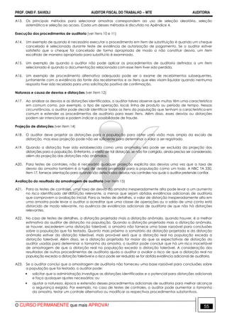 PROF. ONEI F. SAVIOLI AUDITOR FISCAL DO TRABALHO −−−− MTE AUDITORIA
O CURSO PERMANENTE que mais APROVA! 5555
A13. Os principais métodos para selecionar amostras correspondem ao uso de seleção aleatória, seleção
sistemática e seleção ao acaso. Cada um desses métodos é discutido no Apêndice 4.
Execução dos procedimentos de auditoria (ver itens 10 e 11)
A14. Um exemplo de quando é necessário executar o procedimento em item de substituição é quando um cheque
cancelado é selecionado durante teste de evidência de autorização de pagamento. Se o auditor estiver
satisfeito que o cheque foi cancelado de forma apropriada de modo a não constituir desvio, um item
escolhido de maneira apropriada para substituí-lo é examinado.
A15. Um exemplo de quando o auditor não pode aplicar os procedimentos de auditoria definidos a um item
selecionado é quando a documentação relacionada com esse item tiver sido perdida.
A16. Um exemplo de procedimento alternativo adequado pode ser o exame de recebimentos subsequentes,
juntamente com a evidência da fonte dos recebimentos e os itens que eles visam liquidar quando nenhuma
resposta tiver sido recebida para uma solicitação positiva de confirmação.
Natureza e causa de desvios e distorções (ver item 12)
A17. Ao analisar os desvios e as distorções identificados, o auditor talvez observe que muitos têm uma característica
em comum como, por exemplo, o tipo de operação, local, linha de produto ou período de tempo. Nessas
circunstâncias, o auditor pode decidir identificar todos os itens da população que tenham a característica em
comum e estender os procedimentos de auditoria para esses itens. Além disso, esses desvios ou distorções
podem ser intencionais e podem indicar a possibilidade de fraude.
Projeção de distorções (ver item 14)
A18. O auditor deve projetar as distorções para a população para obter uma visão mais ampla da escala de
distorção, mas essa projeção pode não ser suficiente para determinar o valor a ser registrado.
A19. Quando a distorção tiver sido estabelecida como uma anomalia, ela pode ser excluída da projeção das
distorções para a população. Entretanto, o efeito de tal distorção, se não for corrigido, ainda precisa ser considerado,
além da projeção das distorções não anômalas.
A20. Para testes de controles, não é necessária qualquer projeção explícita dos desvios uma vez que a taxa de
desvio da amostra também é a taxa de desvio projetada para a população como um todo. A NBC TA 330,
item 17, fornece orientação para quando são detectados desvios nos controles nos quais o auditor pretende confiar.
Avaliação do resultado da amostragem de auditoria (ver item 15)
A21. Para os testes de controles, uma taxa de desvio da amostra inesperadamente alta pode levar a um aumento
no risco identificado de distorção relevante, a menos que sejam obtidas evidências adicionais de auditoria
que comprovem a avaliação inicial. Para os testes de detalhes, o valor de distorção inesperadamente alto em
uma amostra pode levar o auditor a acreditar que uma classe de operações ou o saldo de uma conta está
distorcido de modo relevante, na ausência de evidências adicionais de auditoria de que não há distorções
relevantes.
A22. No caso de testes de detalhes, a distorção projetada mais a distorção anômala, quando houver, é a melhor
estimativa do auditor de distorção na população. Quando a distorção projetada mais a distorção anômala,
se houver, excederem uma distorção tolerável, a amostra não fornece uma base razoável para conclusões
sobre a população que foi testada. Quanto mais próximo o somatório da distorção projetada e da distorção
anômala estiver da distorção tolerável, mais provável será que a distorção real na população exceda a
distorção tolerável. Além disso, se a distorção projetada for maior do que as expectativas de distorção do
auditor usadas para determinar o tamanho da amostra, o auditor pode concluir que há um risco inaceitável
de amostragem de que a distorção real na população exceda a distorção tolerável. A consideração dos
resultados de outros procedimentos de auditoria ajuda o auditor a avaliar o risco de que a distorção real na
população exceda a distorção tolerável e o risco pode ser reduzido se for obtida evidência adicional de auditoria.
A23. Se o auditor conclui que a amostragem de auditoria não forneceu uma base razoável para conclusões sobre
a população que foi testada, o auditor pode:
• solicitar que a administração investigue as distorções identificadas e o potencial para distorções adicionais
e faça quaisquer ajustes necessários; ou
• ajustar a natureza, época e extensão desses procedimentos adicionais de auditoria para melhor alcançar
a segurança exigida. Por exemplo, no caso de testes de controles, o auditor pode aumentar o tamanho
da amostra, testar um controle alternativo ou modificar os respectivos procedimentos substantivos.
 
