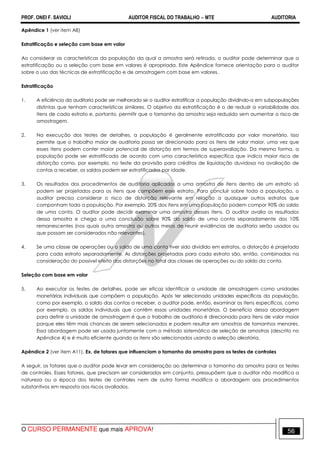 PROF. ONEI F. SAVIOLI AUDITOR FISCAL DO TRABALHO −−−− MTE AUDITORIA
O CURSO PERMANENTE que mais APROVA! 5656
Apêndice 1 (ver item A8)
Estratificação e seleção com base em valor
Ao considerar as características da população da qual a amostra será retirada, o auditor pode determinar que a
estratificação ou a seleção com base em valores é apropriada. Este Apêndice fornece orientação para o auditor
sobre o uso das técnicas de estratificação e de amostragem com base em valores.
Estratificação
1. A eficiência da auditoria pode ser melhorada se o auditor estratificar a população dividindo-a em subpopulações
distintas que tenham características similares. O objetivo da estratificação é o de reduzir a variabilidade dos
itens de cada estrato e, portanto, permitir que o tamanho da amostra seja reduzido sem aumentar o risco de
amostragem.
2. Na execução dos testes de detalhes, a população é geralmente estratificada por valor monetário. Isso
permite que o trabalho maior de auditoria possa ser direcionado para os itens de valor maior, uma vez que
esses itens podem conter maior potencial de distorção em termos de superavaliação. Da mesma forma, a
população pode ser estratificada de acordo com uma característica específica que indica maior risco de
distorção como, por exemplo, no teste da provisão para créditos de liquidação duvidosa na avaliação de
contas a receber, os saldos podem ser estratificados por idade.
3. Os resultados dos procedimentos de auditoria aplicados a uma amostra de itens dentro de um estrato só
podem ser projetados para os itens que compõem esse estrato. Para concluir sobre toda a população, o
auditor precisa considerar o risco de distorção relevante em relação a quaisquer outros estratos que
componham toda a população. Por exemplo, 20% dos itens em uma população podem compor 90% do saldo
de uma conta. O auditor pode decidir examinar uma amostra desses itens. O auditor avalia os resultados
dessa amostra e chega a uma conclusão sobre 90% do saldo de uma conta separadamente dos 10%
remanescentes (nos quais outra amostra ou outros meios de reunir evidências de auditoria serão usados ou
que possam ser considerados não relevantes).
4. Se uma classe de operações ou o saldo de uma conta tiver sido dividido em estratos, a distorção é projetada
para cada estrato separadamente. As distorções projetadas para cada estrato são, então, combinadas na
consideração do possível efeito das distorções no total das classes de operações ou do saldo da conta.
Seleção com base em valor
5. Ao executar os testes de detalhes, pode ser eficaz identificar a unidade de amostragem como unidades
monetárias individuais que compõem a população. Após ter selecionado unidades específicas da população,
como por exemplo, o saldo das contas a receber, o auditor pode, então, examinar os itens específicos, como
por exemplo, os saldos individuais que contêm essas unidades monetárias. O benefício dessa abordagem
para definir a unidade de amostragem é que o trabalho de auditoria é direcionado para itens de valor maior
porque eles têm mais chances de serem selecionados e podem resultar em amostras de tamanhos menores.
Essa abordagem pode ser usada juntamente com o método sistemático de seleção de amostras (descrito no
Apêndice 4) e é muito eficiente quando os itens são selecionados usando a seleção aleatória.
Apêndice 2 (ver item A11). Ex. de fatores que influenciam o tamanho da amostra para os testes de controles
A seguir, os fatores que o auditor pode levar em consideração ao determinar o tamanho da amostra para os testes
de controles. Esses fatores, que precisam ser considerados em conjunto, pressupõem que o auditor não modifica a
natureza ou a época dos testes de controles nem de outra forma modifica a abordagem aos procedimentos
substantivos em resposta aos riscos avaliados.
 