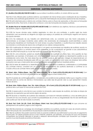 PROF. ONEI F. SAVIOLI AUDITOR FISCAL DO TRABALHO −−−− MTE AUDITORIA
O CURSO PERMANENTE que mais APROVA! 5959
EXERCÍCIOS −−−− AUDITORIA INDEPENDENTE
01. [Auditor-(C6)-(NS)-(M)-FUB/2013-UnB] No que se refere à auditoria analítica, é correto afirmar que ela
1) (I.72) é mais utilizada pelos auditores externos, que dispõem de menos tempo para a realização de seus trabalhos,
mas tende a ser substituída gradualmente com a crescente informatização dos processos operacionais das empresas.
2) (I.73) está orientada para o sistema de controles internos, para os fluxos de operações, e não para as transações
propriamente ditas. Para tanto, é relevante conhecer o ciclo das transações da empresa auditada.
02. [Auditor-Fiscal do Trabalho-(NS)-(T)-(P2)-MTE-UnB/2013-UnB] Com referência aos objetivos, técnicas e procedimentos
de auditoria, julgue os seguintes itens.
1) (I.120) Se houver dúvidas sobre créditos registrados no ativo de uma entidade, o auditor agirá de modo
apropriado caso recomende ao dirigente do órgão que expeça um pedido de confirmação negativo em branco
ao suposto devedor.
2) (I.121) Na realização do seu trabalho em determinado ente, ao constatar que não foram calculados e
demonstrados os encargos incidentes sobre salários não reclamados de empregados recém-demitidos e sobre
reclamações trabalhistas em tramitação há muito tempo na justiça trabalhista, o auditor-fiscal do trabalho deverá
recomendar a constituição de reserva de contingência nos valores correspondentes.
3) (I.122) A aplicação do método da amostragem é, em geral, recomendada nos trabalhos de auditoria, exceto no
caso de a população e a amostra serem muito pequenas, no de a população ser grande e suas características
serem de difícil mensuração ou no de não haver necessidade de alta precisão.
4) (I.123) Em uma entrevista, podem-se classificar as questões de auditoria em vários tipos. Uma questão do tipo
exploratório, por exemplo, é formulada com vistas a esclarecer desvios em relação ao desempenho padrão ou ao
estabelecido como meta. Por meio desse tipo de questão, pode-se, por exemplo, indagar do responsável por um
programa das empresas fiscalizadas pelo MTE por que razão um percentual muito baixo de empresas teria sofrido
autuação e por que a maior parte das autuações não teria apresentado nenhum resultado prático.
5) (I.124) Os testes de aderência ou observância, cujo objetivo é identificar a existência, a efetividade e a continuidade
dos controles internos, consistem em um conjunto de procedimentos de auditoria destinado a confirmar se as
funções críticas de controle interno estão sendo efetivamente executadas.
03. [Anal. Adm. Pública-(Espec. Serv. Téc.-Adm.)-(Orçam., GF e Contr.)-(CE)-(C5)-(NS)-(M)-TC-DF/2014-UnB] Com
relação a métodos, técnicas e procedimentos de auditoria, julgue os itens subsecutivos.
1) (I.97) O pedido de confirmação positivo, considerado uma evidência de qualidade melhor que o negativo, é mais
indicado para as contas de clientes e fornecedores cujo saldo seja de grande valor ou que apresentem maiores
indícios de erros.
04. [Anal. Adm. Pública-(Espec. Serv. Téc.-Adm.)-(Orçam., GF e Contr.)-(CE)-(C5)-(NS)-(M)-TC-DF/2014-UnB] Julgue os
próximos itens com base no manual de auditoria do TCDF.
1) (I.98) A reexecução é uma técnica que consiste na simulação, pela equipe de auditoria, de todas as etapas de
realização da operação que está sendo objeto de exame.
2) (I.99) Quando os trabalhos de auditoria são realizados com base em métodos estatísticos, o risco de detecção se
converte em risco da amostra, que consiste na probabilidade de um erro ou irregularidade não ter sido identificado
pelo auditor por não ter sido incluído na amostra.
05. [Aud. Fed. Contr. Ext.-(Ár. Contr. Ext.)-(Espec.-Orient. Aud. Gov.)-(PO2)-(T)-TCU/2013-UnB] No que concerne ao
planejamento da auditoria, julgue os itens seguintes.
1) (I.185) Recomenda-se o emprego de amostragem estatística na auditoria, exceto em casos de amostra extensa,
difícil mensuração das características da população e desnecessidade de alta precisão.
2) (I.186) Os auditores não podem examinar todas as possíveis evidências que eliminariam os riscos de um julgamento
equivocado. Um desses possíveis riscos é o risco inerente, presente, por exemplo, na situação em que uma empresa
competidora de licitação bilionária é levada a elaborar demonstrações contábeis que favorecem sua imagem
quanto à sua real situação econômico-financeira.
 