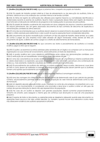 PROF. ONEI F. SAVIOLI AUDITOR FISCAL DO TRABALHO −−−− MTE AUDITORIA
O CURSO PERMANENTE que mais APROVA! 6161
11. [Auditor-(C6)-(NS)-(M)-FUB/2013-UnB] Julgue os próximos itens, a respeito dos papéis de trabalho.
1) (I.54) Os papéis de trabalho podem referir-se à fase de planejamento ou de execução da auditoria. Entre os
primeiros, destacam-se os da avaliação dos controles internos e de revisão contábil.
2) (I.55) As folhas de registro de verificações são utilizadas para registrar impactos ou normalidades identificados e
evidenciados durante os exames da auditoria. Quanto maior a proporção dessas folhas sem registro de impactos,
mais forte será a indicação da ineficiência do programa e da inadequação no processo de pré-auditoria.
3) (I.56) Os papéis de trabalho usualmente são arquivados em duas categorias de arquivos: corrente e permanente.
No arquivo permanente, são, em geral, arquivados documentos do tipo contratos de descontos de duplicatas e
demonstrações contábeis do último exercício.
4) (I.57) Uma das recomendações que os auditores devem observar no preenchimento dos papéis de trabalho é não
revelar o critério adotado para determinar o valor a partir do qual as operações foram consideradas relevantes.
5) (I.58) Lançamentos de ajuste e reclassificação constituem um tipo de papel de trabalho. Nesse sentido, se o saldo
de contas a pagar de uma empresa incluir saldo devedor de algum fornecedor, então deverá ser feito um
lançamento de ajuste, a débito de contas a pagar e a crédito de adiantamentos de fornecedores.
12. [Auditor-(C6)-(NS)-(M)-FUB/2013-UnB] No que concerne aos testes e procedimentos de auditoria e à revisão
analítica, julgue os itens que se seguem.
1) (I.59) O auditor, ao examinar as rotinas adotadas pelos servidores de um órgão e as comparar com os manuais da
organização e as suas normas de funcionamento, estará efetuando um teste de observância.
2) (I.60) A revisão analítica tem como referência comparações entre valores das demonstrações contábeis, com
vistas à verificação de sua razoabilidade, tomando por base indicadores oficiais.
3) (I.61) Uma das características da revisão analítica consiste na fixação de uma diferença máxima aceitável entre
os valores observados e os esperados, que pode ser expressa em valor monetário, percentual, uma combinação de
ambos ou, mais raramente, mediante o resultado de modelos estatísticos mais sofisticados.
4) (I.62) Os procedimentos de auditoria são definidos no próprio programa. Nessa ocasião, descreve-se o que deve
ser feito e como devem ser realizados os exames. As averiguações e verificações devem permitir que os auditores
formem uma opinião que fundamente sua manifestação.
13. [Auditor-(C6)-(NS)-(M)-FUB/2013-UnB] Julgue os itens seguintes, relativos à amostragem estatística.
1) (I.63) Uma das vantagens do critério de seleção de itens acima de determinado valor é que, pela lei dos grandes
números, tal procedimento permitirá verificar uma grande proporção do valor total de determinada conta ou tipo
de transação.
2) (I.64) Um depósito elevado além dos limites usuais, creditado na conta de uma empresa, incompatível com a sua
atividade e a sua movimentação, é considerado uma anomalia e deve levar o auditor a obter um alto grau de
certeza de que essa distorção ou desvio não seja representativo da população.
3) (I.65) No caso de um auditor se deparar com grandes populações, deverá aumentar proporcionalmente o
tamanho da amostra, para assegurar o mesmo grau de confiança que alcançaria no caso de uma população
pequena.
4) (I.66) O exame de todos os documentos ou operações pode ser desejável e adequado quando esses documentos ou
operações forem poucos e de valor unitário elevado, ou, também, quando houver risco relevante e outros meios
não oferecerem evidência de auditoria apropriada e suficiente.
 