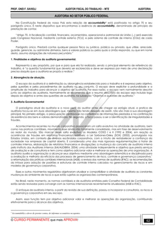 PROF. ONEI F. SAVIOLI AUDITOR FISCAL DO TRABALHO −−−− MTE AUDITORIA
O CURSO PERMANENTE que mais APROVA! 6262
AUDITORIA NO SETOR PÚBLICO FEDERAL
Na Constituição Federal do nosso País esta relação de accountability1 está positivada no artigo 70 e seu
parágrafo único. É neste dispositivo que encontramos a essência do accountability, denominado de princípio da
prestação de contas:
“Artigo 70. A fiscalização contábil, financeira, orçamentária, operacional e patrimonial da União (...) será exercida
pelo Congresso Nacional, mediante controle externo (TCU), e pelo sistema de controle de interno (CGU) de cada
Poder.
Parágrafo único. Prestará contas qualquer pessoa física ou jurídica, pública ou privada, que utilize, arrecade,
guarde, gerencie, ou administre dinheiros, bens e valores públicos ou pelos quais a União responda, ou que em nome
desta, assuma obrigações de natureza pecuniária.”
1. Finalidades e objetivos da auditoria governamental.
Representa o seu propósito, por que e para que ela foi realizada, sendo o principal elemento de referência do
trabalho, é “a questão fundamental que deveria ser esclarecida e deve ser expresso por meio de uma declaração
precisa daquilo que a auditoria se propôs a realizar.”
2. Abrangência de atuação.
O escopo da auditoria é a delimitação ou abrangência estabelecida para o trabalho e é expresso pelo objetivo,
pelas questões e pelos procedimentos de auditoria no seu conjunto. O escopo deve explicitar a profundidade e a
amplitude do trabalho para alcançar o objetivo da auditoria. Por essa razão, o escopo vem normalmente descrito
junto ao objetivo da auditoria. Normalmente se recomenda que o resumo descritivo do escopo seja incluído logo
depois do objetivo e antes das questões de auditoria, na subseção “Objetivo e questões de auditoria.”
3. Auditoria Governamental
O paradigma atual da auditoria e o novo perfil do auditor antes de chegar ao estágio atual, a pratica de
auditoria focou-se em duas abordagens que, mesmo não tendo deixado de existir, não são mais a sua abordagem
principal. No primeiro estágio, a preocupação centrava-se na conferência de informações prestadas e na confirmação
da existência dos bens e valores demonstrados. No segundo, o foco passou a ser a identificação de irregularidades e
fraudes.
Acontecimentos recentes no mundo corporativo provocaram um salto evolutivo na atividade de auditoria, bem
como nas praticas contábeis, movimento esse ainda não totalmente consolidado, mas em fase de desenvolvimento
ao redor do mundo. São marcos desse salto evolutivo: os Modelos COSO I e II (1992 e 2004), em reação as
ocorrências de fraudes em relatórios financeiros/contábeis; a Lei Sarbanes-Oxley (SOX) (2002), promulgada nos
Estados Unidos, em contexto de diversos escândalos corporativos, com o intuito de restabelecer a confiança da
sociedade nas empresas de capital aberto. E considerada uma das mais rigorosas regulamentações a tratar de
controles internos, elaboração de relatórios financeiros e divulgações; a mudança do conceito de auditoria interna
pelo Instituto dos Auditores Internos (IIA/AUDIBRA, 2004): uma atividade independente e objetiva que presta serviços
de avaliação e de consultoria e tem como objetivo adicionar valor e melhorar as operações de uma organização. A
auditoria auxilia a organização a alcançar seus objetivos mediante uma abordagem sistemática e disciplinada para
a avaliação e melhoria da eficácia dos processos de gerenciamento de risco, controle e governança corporativa.¨
a reformulação das práticas contábeis internacionais (IASB); a revisao das normas de auditoria (IFAC); as recomendações
da Intosai para adoção de padrões e estruturas de controle interno calcados no gerenciamento de riscos e em
modelos de governança corporativa.
Esses e outros movimentos regulatórios objetivaram atualizar e compatibilizar a atividade de auditoria as constantes
mudanças do ambiente de riscos a que estão sujeitas as organizacões contemporâneas.
No Brasil, neste momento, as normas contábeis e de auditoria emitidas pelo Conselho Federal de Contabilidade
estão sendo revisadas para convergir com as normas internacionais recentemente atualizadas (IASB e IFAC).
O enfoque da auditoria interna, a partir da revisão de sua definição, passou a incorporar a consultoria, os riscos e
a governança corporativa em seu escopo.
Assim, essa função tem por objetivo adicionar valor e melhorar as operações da organização, contribuindo
efetivamente para o alcance dos objetivos.
1
Accountability o dever de prestar contas, de informar os usuários ou agentes.
 