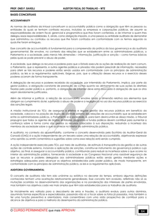 PROF. ONEI F. SAVIOLI AUDITOR FISCAL DO TRABALHO −−−− MTE AUDITORIA
O CURSO PERMANENTE que mais APROVA! 6464
BASES CONCEITUAIS
ACCOUNTABILITY
As normas de auditoria da Intosai conceituam a accountability pública como a obrigação que têm as pessoas ou
entidades às quais se tenham confiado recursos, incluídas as empresas e corporações públicas, de assumir as
responsabilidades de ordem fiscal, gerencial e programática que lhes foram conferidas, e de informar a quem lhes
delegou essas responsabilidades. E, ainda, como obrigação imposta, a uma pessoa ou entidade auditada de demonstrar
que administrou ou controlou os recursos que lhe foram confiados em conformidade com os termos segundo os
quais lhe foram entregues.
Esse conceito de accountability é fundamental para a compreensão da prática da boa governança e da auditoria
governamental. Ele envolve, no contexto das relações que se estabelecem entre os administradores públicos, o
Parlamento e a sociedade, pelo menos três dimensões – informação, justificação e sanção – como formas básicas
pelas quais se pode prevenir o abuso de poder.
A sociedade, que delega os recursos e poderes para que o Estado execute as ações de realização do bem comum,
o Parlamento, que a representa, e outros agentes públicos e privados não podem prescindir de informação, necessária
para aferir se tais recursos e poderes estão sendo usados em conformidade com os princípios de administração
pública, as leis e os regulamentos aplicáveis. Exige-se, pois, que a utilização desses recursos e o exercício desses
poderes ocorram de forma transparente.
A delegação de recursos e poderes recebida da sociedade, por intermédio do Parlamento, implica, por parte do
gestor público, a obrigação constante de prestação de contas quanto ao alinhamento de suas ações às diretrizes
fixadas pelo poder público e, portanto, a obrigação de informar deve estar associada à obrigação de que os atos
sejam devidamente justificados.
Além de informar e justificar, a relação de accountability envolve ainda a dimensão relativa aos elementos que
obrigam ao cumprimento da lei, sujeitando o abuso de poder e a negligência no uso dos recursos públicos ao exercício
das sanções legais.
A missão institucional do TCU, de assegurar a efetiva e regular gestão dos recursos públicos em benefício da
sociedade, coloca-o na posição de órgão de controle externo das relações de accountability que se estabelecem
entre os administradores públicos, o Parlamento e a sociedade, e, para bem desincumbir-se dessa missão, o Tribunal
propugna que todos os agentes de órgãos, entidades, programas e fundos públicos devem contribuir para aumentar a
confiança sobre a forma como são geridos os recursos colocados à sua disposição, reduzindo a incerteza dos
membros da sociedade sobre o que acontece no interior da administração pública.
A auditoria, no contexto da accountability, conforme o conceito desenvolvido pelo Escritório do Auditor-Geral do
Canadá (OAG) é a ação independente de um terceiro sobre uma relação de accountability, objetivando expressar
uma opinião ou emitir comentários e sugestões sobre como essa relação está sendo cumprida.
A ação independente exercida pelo TCU, por meio de auditorias, de estímulo à transparência da gestão e de outras
ações de controle externo, incluindo a aplicação de sanções, constitui-se instrumento da governança pública cujo
objetivo, ao final, é assegurar a accountability pública, contribuindo para reduzir as incertezas sobre o que ocorre no
interior da administração pública, fornecendo à sociedade e ao Congresso Nacional uma razoável segurança de
que os recursos e poderes delegados aos administradores públicos estão sendo geridos mediante ações e
estratégias adequadas para alcançar os objetivos estabelecidos pelo poder público, de modo transparente, em
conformidade com os princípios de administração pública, as leis e os regulamentos aplicáveis.
AUDITORIA GOVERNAMENTAL
O conceito de auditoria não tem sido unânime ou estático no decorrer do tempo, embora algumas definições
conhecidas tenham uma aceitação relativamente generalizada. Esse conceito tem evoluído, refletindo não só as
mutações ocorridas no desenvolvimento das organizações e na ponderação dos interesses de partes envolvidas,
mas também nos objetivos cada vez mais amplos que têm sido estabelecidos para os trabalhos de auditoria.
Se inicialmente era voltada para a descoberta de erros e fraudes, a auditoria evoluiu para outros domínios,
assumindo formas específicas e especializadas, passando não só a focar sobre os fatos já passados, mas também a
ter uma função preventiva e orientadora, mais consentânea com uma visão prospectiva de contribuir para o
alcance de objetivos e para a melhoria do desempenho da administração pública.
 