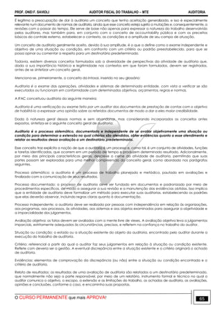 PROF. ONEI F. SAVIOLI AUDITOR FISCAL DO TRABALHO −−−− MTE AUDITORIA
O CURSO PERMANENTE que mais APROVA! 6565
É legítima a preocupação de dar à auditoria um conceito que tenha aceitação generalizada, e isso é especialmente
relevante num documento de normas de auditoria, ainda que esse conceito esteja sujeito a mutações e, consequentemente, a
revisões com o passar do tempo. Ele serve de base não apenas para expressar a natureza do trabalho desenvolvido
pelos auditores, mas também para, em conjunto com o conceito de accountability pública e com os preceitos
básicos do controle externo, estabelecer o contexto, as condições e a amplitude de seu campo de atuação.
Um conceito de auditoria geralmente aceito, devido à sua amplitude, é o que a define como o exame independente e
objetivo de uma situação ou condição, em confronto com um critério ou padrão preestabelecido, para que se
possa opinar ou comentar a respeito para um destinatário predeterminado.
Todavia, existem diversos conceitos formulados sob a diversidade de perspectivas da atividade de auditoria que,
dada a sua importância histórica e legitimidade nos contextos em que foram formulados, devem ser registrados,
antes de se sintetizar um conceito geral.
Menciona-se, primeiramente, o conceito da Intosai, inserido no seu glossário:
Auditoria é o exame das operações, atividades e sistemas de determinada entidade, com vista a verificar se são
executados ou funcionam em conformidade com determinados objetivos, orçamentos, regras e normas.
A IFAC conceituou auditoria da seguinte maneira:
Auditoria é uma verificação ou exame feito por um auditor dos documentos de prestação de contas com o objetivo
de habilitá-lo a expressar uma opinião sobre os referidos documentos de modo a dar a eles maior credibilidade.
Dada à natureza geral dessas normas e sem abandonar, mas considerando incorporados os conceitos antes
expostos, sintetiza-se o seguinte conceito geral de auditoria:
Auditoria é o processo sistemático, documentado e independente de se avaliar objetivamente uma situação ou
condição para determinar a extensão na qual critérios são atendidos, obter evidências quanto a esse atendimento e
relatar os resultados dessa avaliação a um destinatário predeterminado.
Esse conceito traz explícita a noção de que a auditoria é um processo e, como tal, é um conjunto de atividades, funções
e tarefas identificadas, que ocorrem em um período de tempo e produzem determinado resultado. Adicionalmente,
por meio das principais características gerais, descreve o cerne da atividade de auditoria, permitindo que suas
partes possam ser exploradas para uma melhor compreensão do conceito geral, como abordado nos parágrafos
seguintes.
Processo sistemático: a auditoria é um processo de trabalho planejado e metódico, pautado em avaliações e
finalizado com a comunicação de seus resultados.
Processo documentado: o processo de auditoria deve ser fundado em documentos e padronizado por meio de
procedimentos específicos, de modo a assegurar a sua revisão e a manutenção das evidências obtidas. Isso implica
que a entidade de auditoria deve formalizar um método para executar suas auditorias, estabelecendo os padrões
que elas deverão observar, incluindo regras claras quanto à documentação.
Processo independente: a auditoria deve ser realizada por pessoas com independência em relação às organizações,
aos programas, aos processos, às atividades, aos sistemas e aos objetos examinados para assegurar a objetividade e
a imparcialidade dos julgamentos.
Avaliação objetiva: os fatos devem ser avaliados com a mente livre de vieses. A avaliação objetiva leva a julgamentos
imparciais, estritamente adequados às circunstâncias, precisos, e refletem na confiança no trabalho do auditor.
Situação ou condição: o estado ou a situação existente do objeto da auditoria, encontrado pelo auditor durante a
execução do trabalho de auditoria.
Critério: referencial a partir do qual o auditor faz seus julgamentos em relação à situação ou condição existente.
Reflete com deveria ser a gestão. A eventual discrepância entre a situação existente e o critério originará o achado
de auditoria.
Evidências: elementos de comprovação da discrepância (ou não) entre a situação ou condição encontrada e o
critério de auditoria.
Relato de resultados: os resultados de uma avaliação de auditoria são relatados a um destinatário predeterminado,
que normalmente não seja a parte responsável, por meio de um relatório, instrumento formal e técnico no qual o
auditor comunica o objetivo, o escopo, a extensão e as limitações do trabalho, os achados de auditoria, as avaliações,
opiniões e conclusões, conforme o caso, e encaminha suas propostas.
 